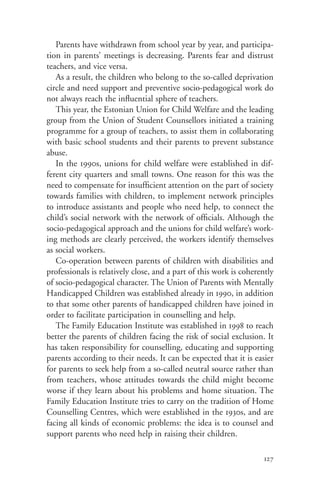 Parents have withdrawn from school year by year, and participa-
tion in parents’ meetings is decreasing. Parents fear and distrust
teachers, and vice versa.
   As a result, the children who belong to the so-called deprivation
circle and need support and preventive socio-pedagogical work do
not always reach the influential sphere of teachers.
   This year, the Estonian Union for Child Welfare and the leading
group from the Union of Student Counsellors initiated a training
programme for a group of teachers, to assist them in collaborating
with basic school students and their parents to prevent substance
abuse.
   In the 1990s, unions for child welfare were established in dif-
ferent city quarters and small towns. One reason for this was the
need to compensate for insufficient attention on the part of society
towards families with children, to implement network principles
to introduce assistants and people who need help, to connect the
child’s social network with the network of officials. Although the
socio-pedagogical approach and the unions for child welfare’s work-
ing methods are clearly perceived, the workers identify themselves
as social workers.
   Co-operation between parents of children with disabilities and
professionals is relatively close, and a part of this work is coherently
of socio-pedagogical character. The Union of Parents with Mentally
Handicapped Children was established already in 1990, in addition
to that some other parents of handicapped children have joined in
order to facilitate participation in counselling and help.
   The Family Education Institute was established in 1998 to reach
better the parents of children facing the risk of social exclusion. It
has taken responsibility for counselling, educating and supporting
parents according to their needs. It can be expected that it is easier
for parents to seek help from a so-called neutral source rather than
from teachers, whose attitudes towards the child might become
worse if they learn about his problems and home situation. The
Family Education Institute tries to carry on the tradition of Home
Counselling Centres, which were established in the 1930s, and are
facing all kinds of economic problems: the idea is to counsel and
support parents who need help in raising their children.

                                                                    127
 