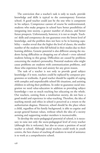 The conviction that a teacher’s task is only to teach, provide
knowledge and skills is typical to the contemporary Estonian
school. A good teacher could just be the one who is competent
in his subject. Competence cannot of course be underestimated,
students who make progress in school have better possibilities of
integrating into society, a greater number of choices, and better
future prospects. Unfortunately, however, it is not so simple. Teach-
ers’ skills and competence do not guarantee even the lowest level of
knowledge, and the problem does not have to be in learning capa-
bility – studies reveal that the higher the level of classes, the smaller
number of the students who fall behind in their studies due to their
learning abilities. Genetic potential is also different among the stu-
dents facing difficulties or dropping out of school — even talented
students belong to this group. Difficulties are caused by problems
concerning the student’s personality. Potential students who might
cause problems are students with communication problems, and
those who experience fear and anxiety for any given reason.
    The task of a teacher is not only to provide good subject
knowledge; if it were, teachers could be replaced by computer pro-
grammes or textbooks. A good teacher should be capable of coping
with complex and unpredictable school life situations, and assisting
children in solving their problems. In order to guarantee social inte-
gration we need value-education in addition to providing subject
knowledge — not so much teaching but educating on the whole.
Our teachers, coming from a totalitarian society, do not have a
good model and experience in value-teaching. Therefore, the idea of
teaching morals and ethics in school is perceived as a return to the
authoritarian dogmas. However, school should be the place where
a child, regardless of his family background, is able to cognise and
accept general human values, without which the idea of a society
assisting and supporting weaker members is inconceivable.
    To develop the socio-pedagogical potential of school, it is neces-
sary to raise not only the socio-pedagogical level of every teacher
(although this is welcome), but also to create a position of social
teacher at school. Although social teachers could work in youth
centres, the best chance of reaching all students in need of assistance
is to work at a comprehensive school.

128
 