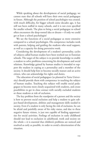 While speaking about the development of social pedagogy, we
cannot state that all schools will have their own social pedagogue
in future. Although the position of school psychologist was created,
with much difficulty, for bigger schools some decades ago, it has
still not been staffed in many schools, and it is not even specified
for smaller schools. The plan to bring a social pedagogue to school
often encounters the deep-rooted idea or dream — if only we could
get at least a school psychologist!
    We see the functions of a social pedagogue as more extensive
compared to a school psychologist. His competence includes work
with parents, helping and guiding the students who need support,
as well as a capacity for doing preventive work.
    Considering the development of a student’s personality, cycles
of subjects called human studies have been worked out in Estonian
schools. The target of the subject is to provide knowledge to enable
a student to solve problems concerning his development and social
relations. Knowledge gained by human studies is intended to sup-
port the student in coping as a personality and a member of the
society. It should help him to become socially mature and an active
citizen, who can acknowledge his rights and duties.
    The education of social pedagogues (as planned in Tartu Univer-
sity) should provide them with competence in teaching the subject
of human studies. Teaching this subject will enable social peda-
gogues to become more closely acquainted with students, and create
possibilities to get in close contact with socially excluded students
or those students at risk of exclusion.
    The key problem from the standpoint of a person and the society
is how to prevent social exclusion and help a student to gain sub-
ject-based development, abilities and management skills needed in
society. Even if a student is only facing the risk of exclusion, he can
be afraid and painfully aware of his risky status, and due to these
negative future visions, is just not capable of finding opportuni-
ties for social activities. Feelings of exclusion in early childhood
should not lead to exclusion in adulthood, work and society on
the whole—it is essential that children’s problems are noticed and
resolved as early as possible, in order to avoid a deterioration of the
situation.

                                                                    129
 