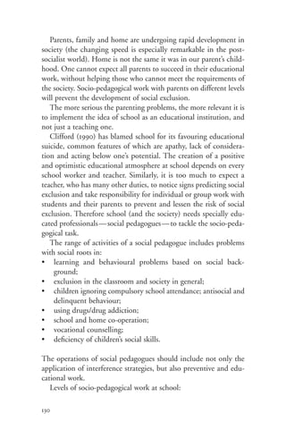 Parents, family and home are undergoing rapid development in
society (the changing speed is especially remarkable in the post-
socialist world). Home is not the same it was in our parent’s child-
hood. One cannot expect all parents to succeed in their educational
work, without helping those who cannot meet the requirements of
the society. Socio-pedagogical work with parents on different levels
will prevent the development of social exclusion.
   The more serious the parenting problems, the more relevant it is
to implement the idea of school as an educational institution, and
not just a teaching one.
   Clifford (1990) has blamed school for its favouring educational
suicide, common features of which are apathy, lack of considera-
tion and acting below one’s potential. The creation of a positive
and optimistic educational atmosphere at school depends on every
school worker and teacher. Similarly, it is too much to expect a
teacher, who has many other duties, to notice signs predicting social
exclusion and take responsibility for individual or group work with
students and their parents to prevent and lessen the risk of social
exclusion. Therefore school (and the society) needs specially edu-
cated professionals—social pedagogues—to tackle the socio-peda-
gogical task.
   The range of activities of a social pedagogue includes problems
with social roots in:
• learning and behavioural problems based on social back-
    ground;
• exclusion in the classroom and society in general;
• children ignoring compulsory school attendance; antisocial and
    delinquent behaviour;
• using drugs/drug addiction;
• school and home co-operation;
• vocational counselling;
• deficiency of children’s social skills.

The operations of social pedagogues should include not only the
application of interference strategies, but also preventive and edu-
cational work.
   Levels of socio-pedagogical work at school:

130
 