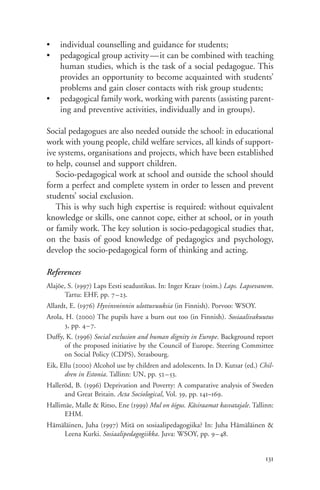 •   individual counselling and guidance for students;
•   pedagogical group activity—it can be combined with teaching
    human studies, which is the task of a social pedagogue. This
    provides an opportunity to become acquainted with students’
    problems and gain closer contacts with risk group students;
•   pedagogical family work, working with parents (assisting parent-
    ing and preventive activities, individually and in groups).

Social pedagogues are also needed outside the school: in educational
work with young people, child welfare services, all kinds of support-
ive systems, organisations and projects, which have been established
to help, counsel and support children.
   Socio-pedagogical work at school and outside the school should
form a perfect and complete system in order to lessen and prevent
students’ social exclusion.
   This is why such high expertise is required: without equivalent
knowledge or skills, one cannot cope, either at school, or in youth
or family work. The key solution is socio-pedagogical studies that,
on the basis of good knowledge of pedagogics and psychology,
develop the socio-pedagogical form of thinking and acting.

References
Alajõe, S. (1997) Laps Eesti seadustikus. In: Inger Kraav (toim.) Laps. Lapsevanem.
      Tartu: EHF, pp. 7–23.
Allardt, E. (1976) Hyvinvoinnin ulottuvuuksia (in Finnish). Porvoo: WSOY.
Arola, H. (2000) The pupils have a burn out too (in Finnish). Sosiaalivakuutus
      3, pp. 4–7.
Duffy, K. (1996) Social exclusion and human dignity in Europe. Background report
      of the proposed initiative by the Council of Europe. Steering Committee
      on Social Policy (CDPS), Strasbourg.
Eik, Ellu (2000) Alcohol use by children and adolescents. In D. Kutsar (ed.) Chil-
       dren in Estonia. Tallinn: UN, pp. 52–53.
Halleröd, B. (1996) Deprivation and Poverty: A comparative analysis of Sweden
      and Great Britain. Acta Sociological, Vol. 39, pp. 141–169.
Hallimäe, Malle & Ritso, Ene (1999) Mul on õigus. Käsiraamat kasvatajale. Tallinn:
      EHM.
Hämäläinen, Juha (1997) Mitä on sosiaalipedagogiika? In: Juha Hämäläinen &
    Leena Kurki. Sosiaalipedagogiikka. Juva: WSOY, pp. 9–48.


                                                                                131
 