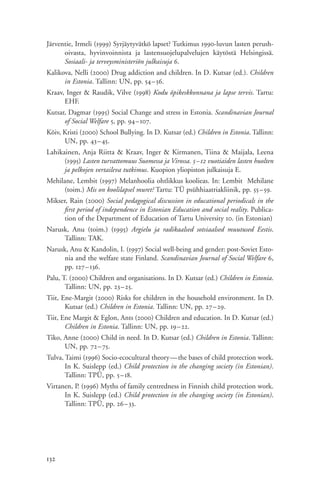 Järventie, Irmeli (1999) Syrjäytyvätkö lapset? Tutkimus 1990-luvun lasten perush-
      oivasta, hyvinvoinnista ja lastensuojelupalvelujen käytöstä Helsingissä.
      Sosiaali- ja terveysministeriön julkaisuja 6.
Kalikova, Nelli (2000) Drug addiction and children. In D. Kutsar (ed.). Children
      in Estonia. Tallinn: UN, pp. 54–56.
Kraav, Inger & Raudik, Vilve (1998) Kodu õpikeskkonnana ja lapse tervis. Tartu:
      EHF.
Kutsar, Dagmar (1995) Social Change and stress in Estonia. Scandinavian Journal
      of Social Welfare 5, pp. 94–107.
Kõiv, Kristi (2000) School Bullying. In D. Kutsar (ed.) Children in Estonia. Tallinn:
      UN, pp. 43– 45.
Lahikainen, Anja Riitta & Kraav, Inger & Kirmanen, Tiina & Maijala, Leena
      (1995) Lasten turvattomuus Suomessa ja Virossa. 5–12 vuotiaiden lasten huolten
      ja pelkojen vertaileva tutkimus. Kuopion yliopiston julkaisuja E.
Mehilane, Lembit (1997) Melanhoolia ohtlikkus koolieas. In: Lembit Mehilane
     (toim.) Mis on koolilapsel muret? Tartu: TÜ psühhiaatriakliinik, pp. 55–59.
Mikser, Rain (2000) Social pedagogical discussion in educational periodicals in the
      first period of independence in Estonian Education and social reality. Publica-
      tion of the Department of Education of Tartu University 10. (in Estonian)
Narusk, Anu (toim.) (1995) Argielu ja radikaalsed sotsiaalsed muutused Eestis.
     Tallinn: TAK.
Narusk, Anu & Kandolin, I. (1997) Social well-being and gender: post-Soviet Esto-
     nia and the welfare state Finland. Scandinavian Journal of Social Welfare 6,
     pp. 127–136.
Palu, T. (2000) Children and organisations. In D. Kutsar (ed.) Children in Estonia.
       Tallinn: UN, pp. 23– 25.
Tiit, Ene-Margit (2000) Risks for children in the household environment. In D.
       Kutsar (ed.) Children in Estonia. Tallinn: UN, pp. 27–29.
Tiit, Ene Margit & Eglon, Ants (2000) Children and education. In D. Kutsar (ed.)
       Children in Estonia. Tallinn: UN, pp. 19– 22.
Tiko, Anne (2000) Child in need. In D. Kutsar (ed.) Children in Estonia. Tallinn:
      UN, pp. 72– 75.
Tulva, Taimi (1996) Socio-ecocultural theory—the bases of child protection work.
       In K. Suislepp (ed.) Child protection in the changing society (in Estonian).
       Tallinn: TPÜ, pp. 5– 18.
Virtanen, P. (1996) Myths of family centredness in Finnish child protection work.
      In K. Suislepp (ed.) Child protection in the changing society (in Estonian).
      Tallinn: TPÜ, pp. 26–33.




132
 