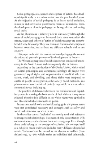 Social pedagogy, as a science and a sphere of action, has devel-
oped significantly in several countries over the past hundred years.
As the objective of social pedagogy is to lessen social exclusion,
minimise and solve social problems by means of educational tools,
the development of social pedagogy can be regarded as performing
social order.
    As the phenomena is relatively new in our society (although the
roots of social pedagogy can be traced back some centuries), the
nature, target and spheres of action of social pedagogy are compre-
hended very differently. There are common features of development
between countries, just as there are different schools within one
country.
    This paper deals with the necessity of social pedagogy, the current
situation and potential patterns of its development in Estonia.
    The Western conception of social sciences was considered unnec-
essary in the Soviet Union and consequently also in Estonia.
    According to the constitution of the Soviet Union, which relied
on Marx’s philosophy and communist ideology, all people were
guaranteed equal rights and opportunities to medical aid, edu-
cation, work, and dwelling, and those rights were supposed to
enable all people to integrate into the society. Social exclusion, as a
phenomenon, was considered entirely impossible in a state where
communism was building up.
    The problem of differences between the communist and capital-
ist systems in meeting the basic needs of their citizens is very com-
plicated, therefore it is difficult to say which rights were applied in
real life, and which existed only on paper.
    In any case, social work and social pedagogy in the present sense
were not considered necessary, and concepts such as safety and
social exclusion were not even in use.
    In the earlier context ‘exclusion’ was mostly used with reference
to interpersonal relationships. It concerned only dissatisfaction with
communication, and exclusion from a certain group. Even though
these both belong to the concept of exclusion, the concept itself
as a whole is much wider and includes many different dissatisfied
needs. ‘Exclusion’ can be treated as the absence of welfare (Lau-
rinkari 1997, 19 – 20), which makes an individual feel vulnerable.

118
 