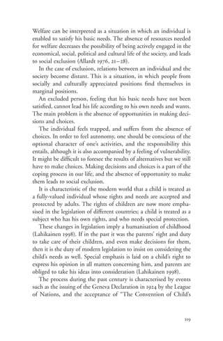 Welfare can be interpreted as a situation in which an individual is
enabled to satisfy his basic needs. The absence of resources needed
for welfare decreases the possibility of being actively engaged in the
economical, social, political and cultural life of the society, and leads
to social exclusion (Allardt 1976, 21–28).
   In the case of exclusion, relations between an individual and the
society become distant. This is a situation, in which people from
socially and culturally appreciated positions find themselves in
marginal positions.
   An excluded person, feeling that his basic needs have not been
satisfied, cannot lead his life according to his own needs and wants.
The main problem is the absence of opportunities in making deci-
sions and choices.
   The individual feels trapped, and suffers from the absence of
choices. In order to feel autonomy, one should be conscious of the
optional character of one’s activities, and the responsibility this
entails, although it is also accompanied by a feeling of vulnerability.
It might be difficult to foresee the results of alternatives but we still
have to make choices. Making decisions and choices is a part of the
coping process in our life, and the absence of opportunity to make
them leads to social exclusion.
   It is characteristic of the modern world that a child is treated as
a fully-valued individual whose rights and needs are accepted and
protected by adults. The rights of children are now more empha-
sised in the legislation of different countries; a child is treated as a
subject who has his own rights, and who needs special protection.
   These changes in legislation imply a humanisation of childhood
(Lahikainen 1998). If in the past it was the parents’ right and duty
to take care of their children, and even make decisions for them,
then it is the duty of modern legislation to insist on considering the
child’s needs as well. Special emphasis is laid on a child’s right to
express his opinion in all matters concerning him, and parents are
obliged to take his ideas into consideration (Lahikainen 1998).
   The process during the past century is characterised by events
such as the issuing of the Geneva Declaration in 1924 by the League
of Nations, and the acceptance of “The Convention of Child’s



                                                                      119
 