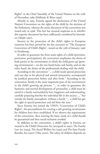Rights” in the Chief Assembly of the United Nations on the 20th
of November, 1989 (Hallimäe & Ritso 1999).
   Already in 1991, Estonia signed the declaration of the United
Nation’s Convention on the rights of the child by the decision of
the Parliament, whereas the entire document of the convention was
issued only in 1996. This fact has aroused suspicion as to whether
this superior document has been sufficiently considered by lawmak-
ers (Alajõe 1997).
   Interest in the protection of the child’s rights in European
countries has been proved by the fast accession to “The European
Convention of Child’s Rights”, issued on the 25th of January, 1996
in Strasbourg.
   In order to guarantee the three main rights of a child (provision,
protection, participation), the convention emphasises the duties of
both parties in the environment in which the child grows up (grow-
ing environment) – on the one hand home and family, and on the
other hand, the duties of the professionals dealing with the child.
   According to the convention “... a child needs special protection
and care due to his physical and mental immaturity, accompanied
by juridical protection before and after birth.” According to the
convention, family is the most important part of the environment
in the child’s growing up process: “... in order to guarantee the
harmonic and normal development of personality, a child must be
raised in a family surrounded by love, happiness and understanding,
carefully preparing him/her for individual life in the society ...,” but
outside the family atmosphere, without a family “... a child has got
the right to special protection and aid from the state.”
   Since Estonia has joined the UNO’s “Convention of Child’s
Rights”, the preconditions for creating a safe growing environment
for children have been established. If we observe the requirements
of the convention, then meeting the basic needs of a child should
be guaranteed and thus social exclusion avoided.
   In addition to the convention, a child’s rights in Estonia are
treated in the Child’s Protection Act (accepted in 1992), The Family
Law Act (1994), The Social Welfare Act (1995) and The State Family
Benefits Act (1997) (Tiko 2000). The safety of children depends on



120
 