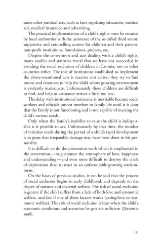 some other juridical acts, such as laws regulating education, medical
aid, medical insurance and advertising.
    The practical implementation of a child’s rights must be ensured
by local authorities with the assistance of the so-called third sector:
supportive and counselling centres for children and their parents,
non-profit institutions, foundations, projects, etc.
    Despite the convention and acts dealing with a child’s rights,
many studies and statistics reveal that we have not succeeded in
avoiding the social exclusion of children in Estonia, nor in other
countries either. The role of institutions established to implement
the above-mentioned acts is reactive not active: they try to find
means and resources to help the child whose growing environment
is evidently inadequate. Unfortunately these children are difficult
to find, and help or assistance arrives a little too late.
    The delay with institutional assistance is inevitable because social
workers and officials cannot interfere in family life until it is clear
that the family is not functioning and is not capable of meeting the
child’s various needs.
    Only when the family’s inability to raise the child is indisput-
able is it possible to act. Unfortunately by that time, the number
of mistakes made during the period of a child’s rapid development
is so great that irreparable damage may have been done to his per-
sonality.
    It is difficult to do the prevention work which is emphasised in
the convention — to guarantee the atmosphere of love, happiness
and understanding—and even more difficult to destroy the circle
of deprivation than to react to an unfavourable growing environ-
ment.
    On the bases of previous studies, it can be said that the process
of social exclusion begins in early childhood, and depends on the
degree of nurture and material welfare. The risk of social exclusion
is greater if the child suffers from a lack of both love and economic
welfare, and less if one of these factors works (caring/love or eco-
nomic welfare). The risk of social exclusion is least when the child’s
economic conditions and attention he gets are sufficient (Järventie
1998).



                                                                     121
 