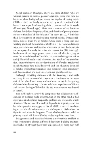 Social exclusion threatens, above all, those children who are
without parents or short of parents’ attention, those who have no
home or whose biological parents are not capable of raising them.
Children raised in a family are threatened by social exclusion if their
home is not capable of meeting their economic and social needs
(Kutsar 1995; Narusk 1995). More than a quarter of the Estonian
children live below the poverty line, and the risk of poverty threat-
ens more than half of the children (Tiit 2000, 31–33). A little less
than three quarters of children have normal external living condi-
tions, most of them live in families where there is more than one
working adult and the number of children is 1–2. However, families
with more children, and families where one or even both parents
are unemployed, usually live below the poverty line (Tiit 2000, 33).
In the case of the single parent, there is the risk that in trying to
meet the material needs of the child, no time and energy are left to
satisfy his social needs – and vice versa. As a result of the urbanisa-
tion, industrialisation and modernisation of lifestyles, traditional
social structures have been destroyed, and the educating potential
of families (homes) has weakened, thus the rise of social immaturity
and disassociation and non-integration are global problems.
   Although providing children with the knowledge and skills
necessary in the process of development is considered as the main
task of the school, we cannot underestimate its role in integrating
children into the society. Human relations, experience of failure
and success, feeling of full-value life and worthlessness are formed
at school.
   It is in the school’s power to compensate for at least some defi-
ciencies or mistakes made at home, but on the other hand, a bad
experience at school may deepen the problem and worsen the whole
situation. The welfare of a student depends, to a great extent, on
his or her position among peers. Not all children succeed in adapt-
ing to the school environment, even kindergarten children have to
fight for their status in the group. Those who have been excluded in
primary school will have difficulty in altering their status later.
   Disagreement and exclusion become a more serious problem in
one’s teens (due to clothes, different behaviour). Bullying and teas-
ing (verbal or physical) have been experienced by more than half

122
 