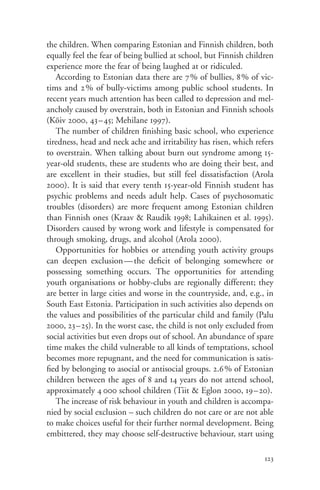 the children. When comparing Estonian and Finnish children, both
equally feel the fear of being bullied at school, but Finnish children
experience more the fear of being laughed at or ridiculed.
   According to Estonian data there are 7% of bullies, 8% of vic-
tims and 2 % of bully-victims among public school students. In
recent years much attention has been called to depression and mel-
ancholy caused by overstrain, both in Estonian and Finnish schools
(Kõiv 2000, 43– 45; Mehilane 1997).
   The number of children finishing basic school, who experience
tiredness, head and neck ache and irritability has risen, which refers
to overstrain. When talking about burn out syndrome among 15-
year-old students, these are students who are doing their best, and
are excellent in their studies, but still feel dissatisfaction (Arola
2000). It is said that every tenth 15-year-old Finnish student has
psychic problems and needs adult help. Cases of psychosomatic
troubles (disorders) are more frequent among Estonian children
than Finnish ones (Kraav & Raudik 1998; Lahikainen et al. 1995).
Disorders caused by wrong work and lifestyle is compensated for
through smoking, drugs, and alcohol (Arola 2000).
   Opportunities for hobbies or attending youth activity groups
can deepen exclusion — the deficit of belonging somewhere or
possessing something occurs. The opportunities for attending
youth organisations or hobby-clubs are regionally different; they
are better in large cities and worse in the countryside, and, e.g., in
South East Estonia. Participation in such activities also depends on
the values and possibilities of the particular child and family (Palu
2000, 23–25). In the worst case, the child is not only excluded from
social activities but even drops out of school. An abundance of spare
time makes the child vulnerable to all kinds of temptations, school
becomes more repugnant, and the need for communication is satis-
fied by belonging to asocial or antisocial groups. 2.6% of Estonian
children between the ages of 8 and 14 years do not attend school,
approximately 4 000 school children (Tiit & Eglon 2000, 19–20).
   The increase of risk behaviour in youth and children is accompa-
nied by social exclusion – such children do not care or are not able
to make choices useful for their further normal development. Being
embittered, they may choose self-destructive behaviour, start using

                                                                   123
 