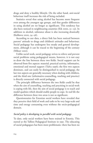 drugs and deny a healthy lifestyle. On the other hand, anti-social
behaviour itself increases the risk of being excluded.
   Statistics reveal that using alcohol has become more frequent
even among the youngest age groups, and that gender differences
in using alcohol are no longer as significant. This tendency has
also been noticed in neighbouring countries (Eik 2000, 52– 53). In
addition to alcohol, substance abuse is also increasing drastically
(Kalikova 2000, 54–56).
   According to our data, a direct link has been noticed between
parents’ attitude to drugs and children’s attitudes and behaviour.
Social pedagogy has undergone less steady and general develop-
ment, although it can be traced to the beginning of the century
(Mikser 2001).
   Unlike social work, social pedagogy strives to relieve and prevent
social problems using pedagogical means, however, it is not easy
to draw the line between these two fields. Social support can be
observed from five aspects: material, practical activity, informative,
emotional and mental support (Tulva 1996); the first two aspects
dominate, and can easily be distinguished in social pedagogy, the
last two aspects are generally necessary when dealing with children,
and the third one (informative-counselling, teaching and practice)
is directly connected with social pedagogy.
   The principle difference between the two fields could be that
when the aim of counselling, teaching and practising in social work
is coping with life, then the aim of social pedagogy is to teach and
model qualities which should enable people to cope. In real life the
difference between these two areas is not so significant.
   Questionnaires for Estonian social workers have revealed that
they perceive their field of work and tasks to be very large-scale and
time and energy consuming even without the socio-pedagogical
domain.

Social policy is developing in parallel with social pedagogy
To date, only social workers have been trained in Estonia. This
started at the Tallinn Pedagogical Institute in 1991. The educating
of social pedagogues has been more problematic: there has been no


124
 