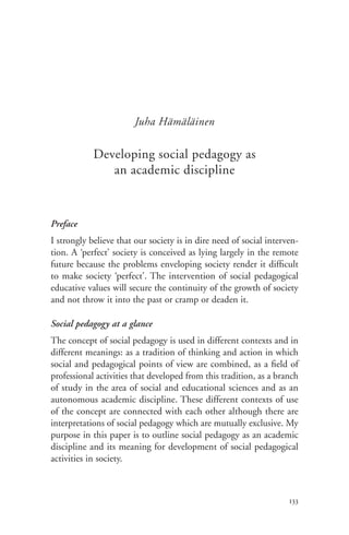 Juha Hämäläinen

            Developing social pedagogy as
               an academic discipline



Preface
I strongly believe that our society is in dire need of social interven-
tion. A ‘perfect’ society is conceived as lying largely in the remote
future because the problems enveloping society render it difficult
to make society ‘perfect’. The intervention of social pedagogical
educative values will secure the continuity of the growth of society
and not throw it into the past or cramp or deaden it.

Social pedagogy at a glance
The concept of social pedagogy is used in different contexts and in
different meanings: as a tradition of thinking and action in which
social and pedagogical points of view are combined, as a field of
professional activities that developed from this tradition, as a branch
of study in the area of social and educational sciences and as an
autonomous academic discipline. These different contexts of use
of the concept are connected with each other although there are
interpretations of social pedagogy which are mutually exclusive. My
purpose in this paper is to outline social pedagogy as an academic
discipline and its meaning for development of social pedagogical
activities in society.



                                                                    133
 