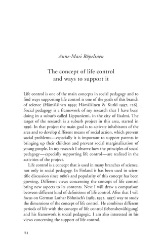 Anne-Mari Röpelinen

               The concept of life control
                and ways to support it

Life control is one of the main concepts in social pedagogy and to
find ways supporting life control is one of the goals of this branch
of science (Hämäläinen 1999; Hämäläinen & Kurki 1997, 126).
Social pedagogy is a framework of my research that I have been
doing in a suburb called Lippuniemi, in the city of Iisalmi. The
target of the research is a suburb project in this area, started in
1996. In that project the main goal is to activate inhabitants of the
area and to develop different means of social action, which prevent
social problems — especially it is important to support parents in
bringing up their children and prevent social marginalization of
young people. In my research I observe how the principles of social
pedagogy—especially supporting life control— are realized in the
activities of the project.
    Life control is a concept that is used in many branches of science,
not only in social pedagogy. In Finland it has been used in scien-
tific discussion since 1980’s and popularity of this concept has been
growing. Different views concerning the concept of life control
bring new aspects to its contents. Next I will draw a comparison
between different kind of definitions of life control. After that I will
focus on German Lothar Böhnisch’s (1985, 1992, 1997) way to study
the dimensions of the concept of life control. He combines different
periods of life with the concept of life control (lebensbewältigung)
and his framework is social pedagogic. I am also interested in his
views concerning the support of life control.

154
 
