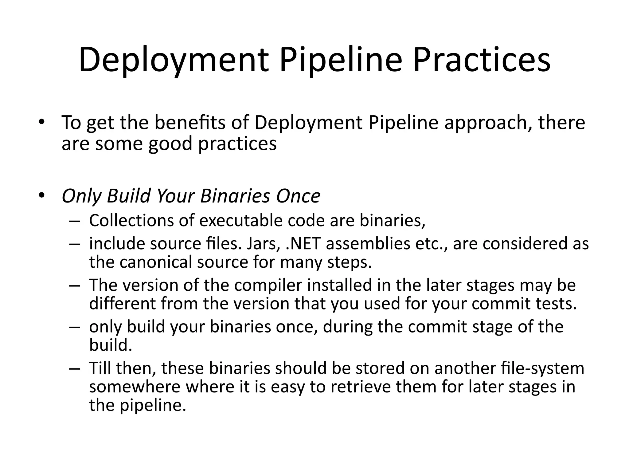 Deployment Pipeline Practices
• To get the beneﬁts of Deployment Pipeline approach, there
are some good practices
• Only Build Your Binaries Once
– Collections of executable code are binaries,
– include source ﬁles. Jars, .NET assemblies etc., are considered as
the canonical source for many steps.
– The version of the compiler installed in the later stages may be
different from the version that you used for your commit tests.
– only build your binaries once, during the commit stage of the
build.
– Till then, these binaries should be stored on another ﬁle-system
somewhere where it is easy to retrieve them for later stages in
the pipeline.
 