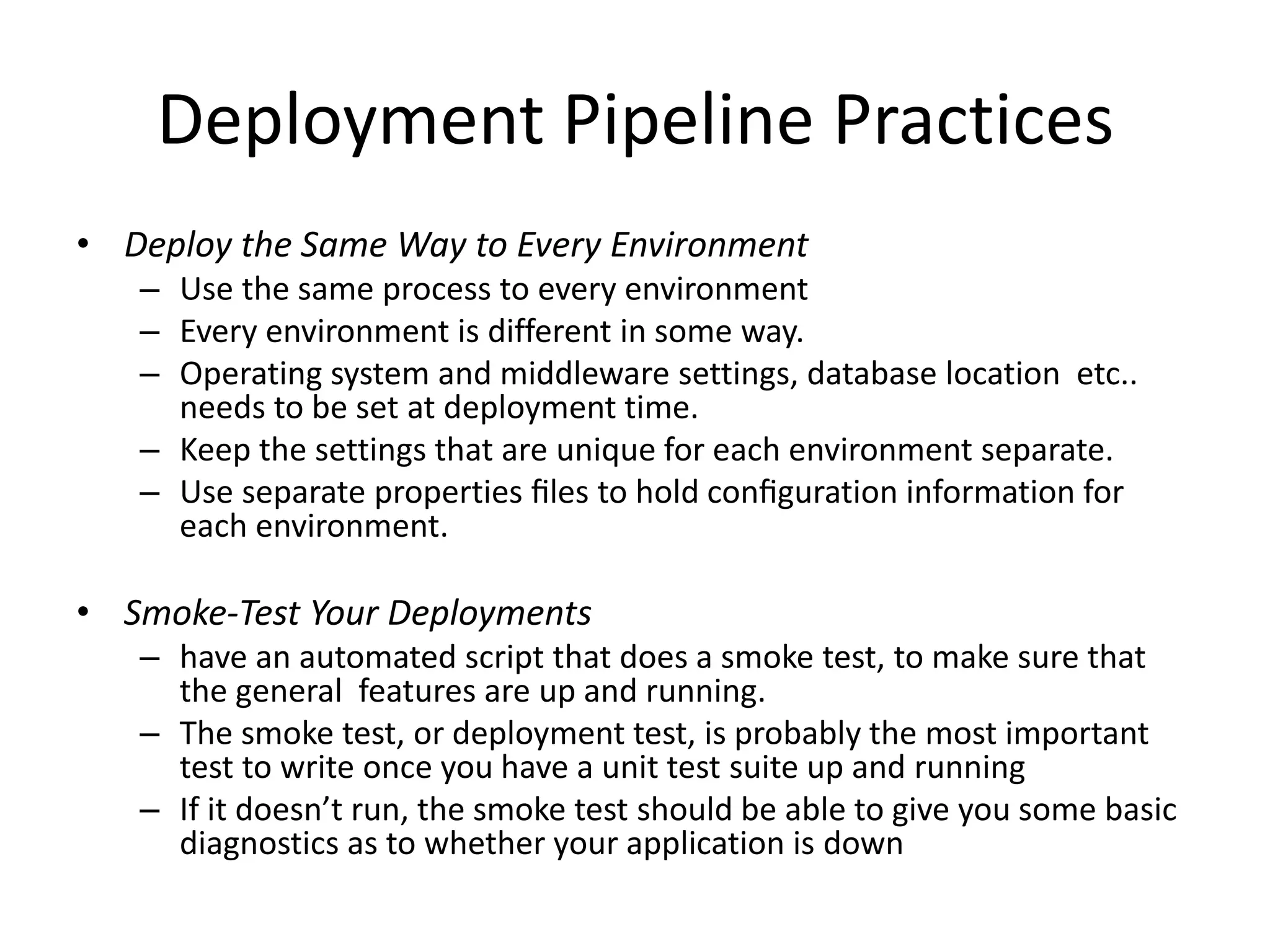 Deployment Pipeline Practices
• Deploy the Same Way to Every Environment
– Use the same process to every environment
– Every environment is different in some way.
– Operating system and middleware settings, database location etc..
needs to be set at deployment time.
– Keep the settings that are unique for each environment separate.
– Use separate properties ﬁles to hold conﬁguration information for
each environment.
• Smoke-Test Your Deployments
– have an automated script that does a smoke test, to make sure that
the general features are up and running.
– The smoke test, or deployment test, is probably the most important
test to write once you have a unit test suite up and running
– If it doesn’t run, the smoke test should be able to give you some basic
diagnostics as to whether your application is down
 