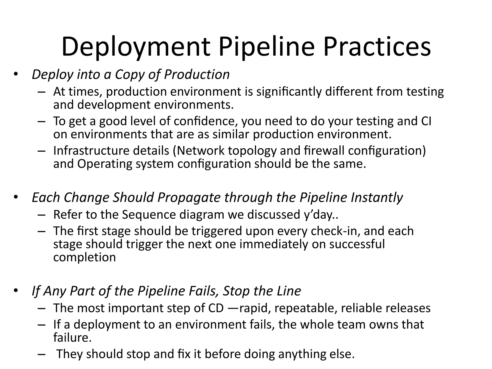 Deployment Pipeline Practices
• Deploy into a Copy of Production
– At times, production environment is signiﬁcantly different from testing
and development environments.
– To get a good level of conﬁdence, you need to do your testing and CI
on environments that are as similar production environment.
– Infrastructure details (Network topology and ﬁrewall conﬁguration)
and Operating system conﬁguration should be the same.
• Each Change Should Propagate through the Pipeline Instantly
– Refer to the Sequence diagram we discussed y’day..
– The ﬁrst stage should be triggered upon every check-in, and each
stage should trigger the next one immediately on successful
completion
• If Any Part of the Pipeline Fails, Stop the Line
– The most important step of CD —rapid, repeatable, reliable releases
– If a deployment to an environment fails, the whole team owns that
failure.
– They should stop and ﬁx it before doing anything else.
 