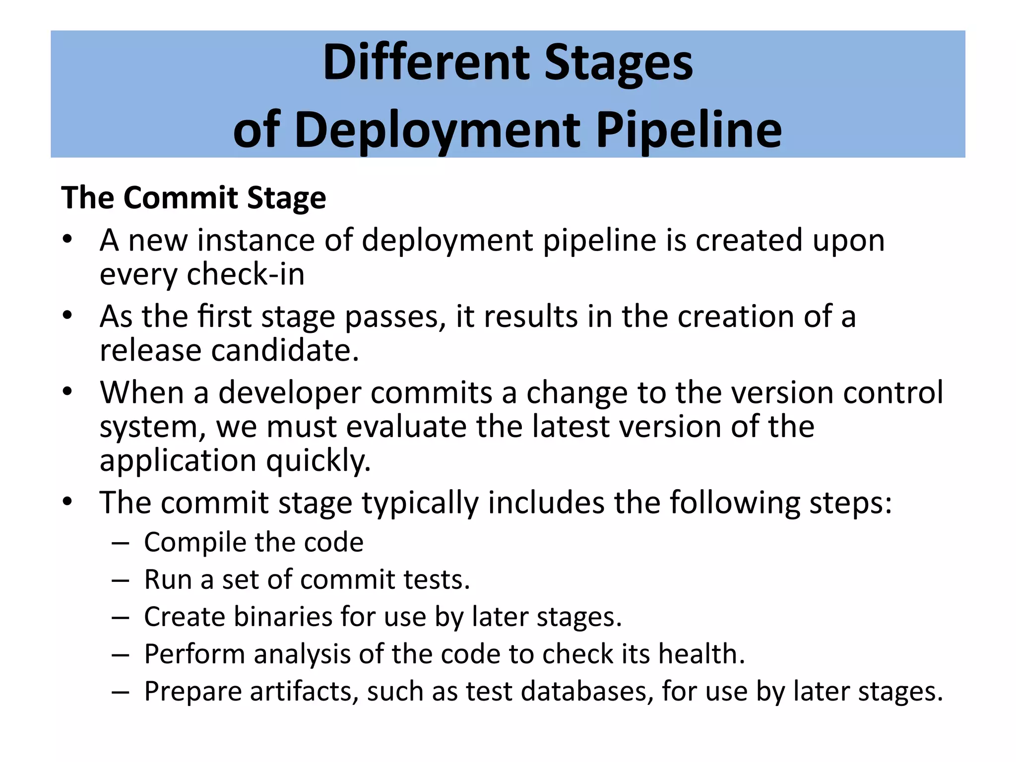 Different Stages
of Deployment Pipeline
The Commit Stage
• A new instance of deployment pipeline is created upon
every check-in
• As the ﬁrst stage passes, it results in the creation of a
release candidate.
• When a developer commits a change to the version control
system, we must evaluate the latest version of the
application quickly.
• The commit stage typically includes the following steps:
– Compile the code
– Run a set of commit tests.
– Create binaries for use by later stages.
– Perform analysis of the code to check its health.
– Prepare artifacts, such as test databases, for use by later stages.
 