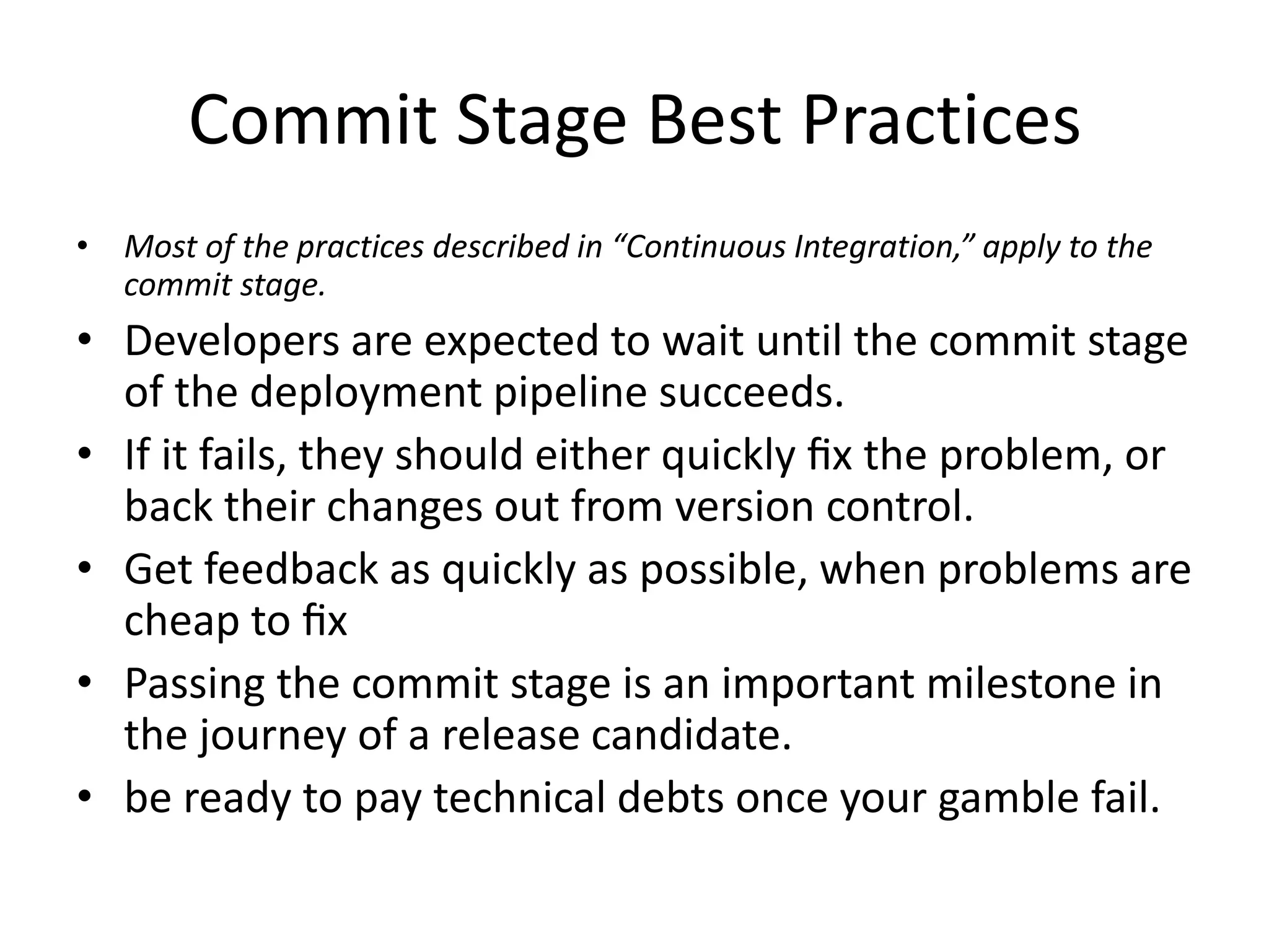 Commit Stage Best Practices
• Most of the practices described in “Continuous Integration,” apply to the
commit stage.
• Developers are expected to wait until the commit stage
of the deployment pipeline succeeds.
• If it fails, they should either quickly ﬁx the problem, or
back their changes out from version control.
• Get feedback as quickly as possible, when problems are
cheap to ﬁx
• Passing the commit stage is an important milestone in
the journey of a release candidate.
• be ready to pay technical debts once your gamble fail.
 