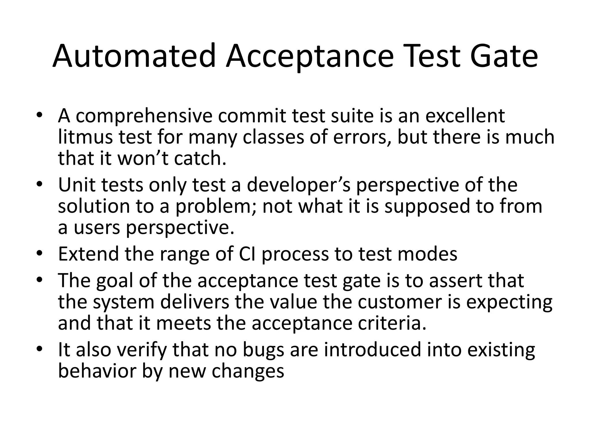 Automated Acceptance Test Gate
• A comprehensive commit test suite is an excellent
litmus test for many classes of errors, but there is much
that it won’t catch.
• Unit tests only test a developer’s perspective of the
solution to a problem; not what it is supposed to from
a users perspective.
• Extend the range of CI process to test modes
• The goal of the acceptance test gate is to assert that
the system delivers the value the customer is expecting
and that it meets the acceptance criteria.
• It also verify that no bugs are introduced into existing
behavior by new changes
 