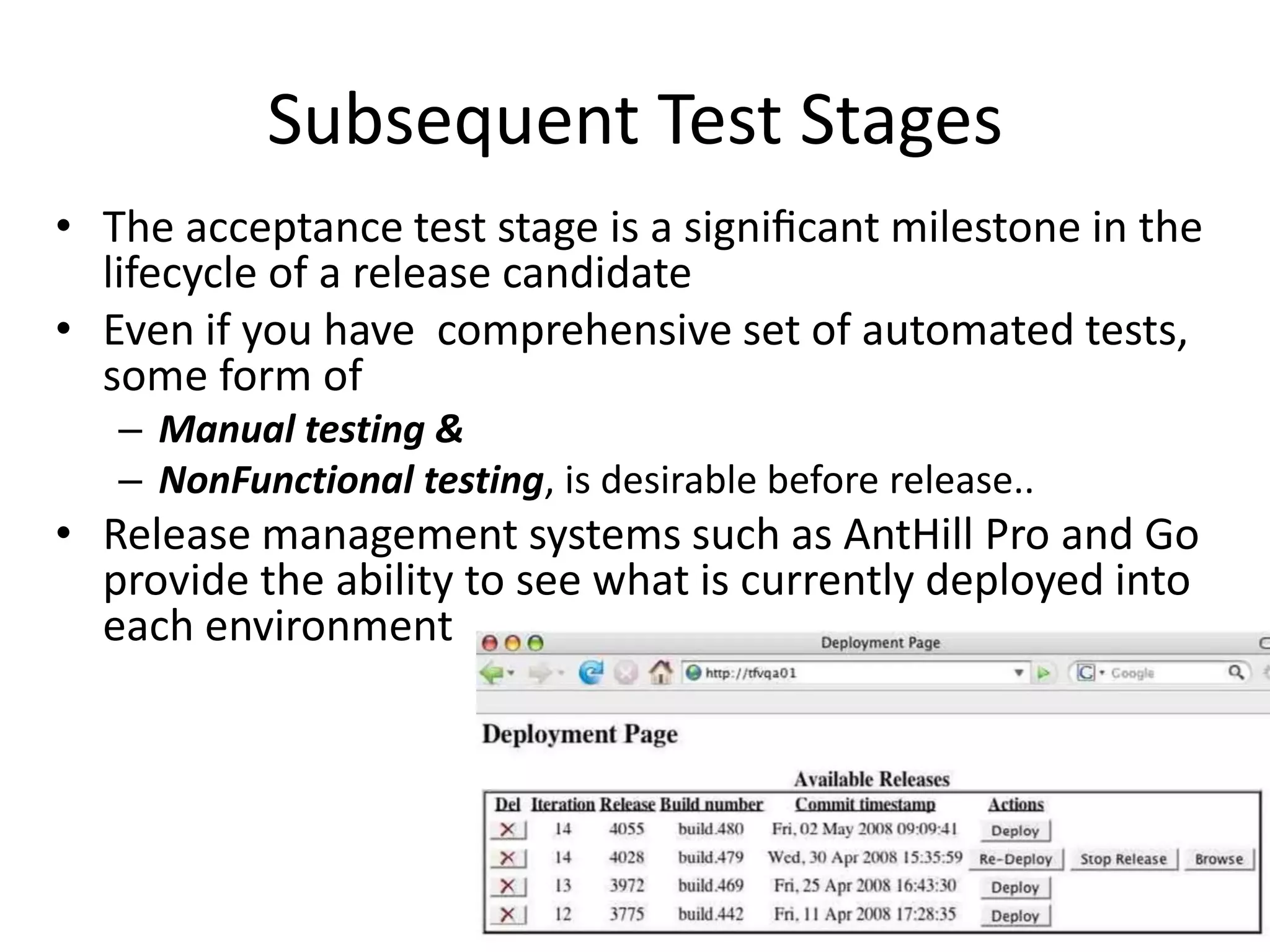 Subsequent Test Stages
• The acceptance test stage is a signiﬁcant milestone in the
lifecycle of a release candidate
• Even if you have comprehensive set of automated tests,
some form of
– Manual testing &
– NonFunctional testing, is desirable before release..
• Release management systems such as AntHill Pro and Go
provide the ability to see what is currently deployed into
each environment
 