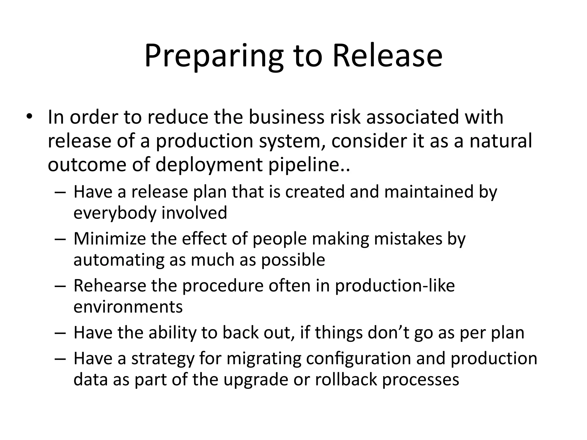 Preparing to Release
• In order to reduce the business risk associated with
release of a production system, consider it as a natural
outcome of deployment pipeline..
– Have a release plan that is created and maintained by
everybody involved
– Minimize the effect of people making mistakes by
automating as much as possible
– Rehearse the procedure often in production-like
environments
– Have the ability to back out, if things don’t go as per plan
– Have a strategy for migrating conﬁguration and production
data as part of the upgrade or rollback processes
 