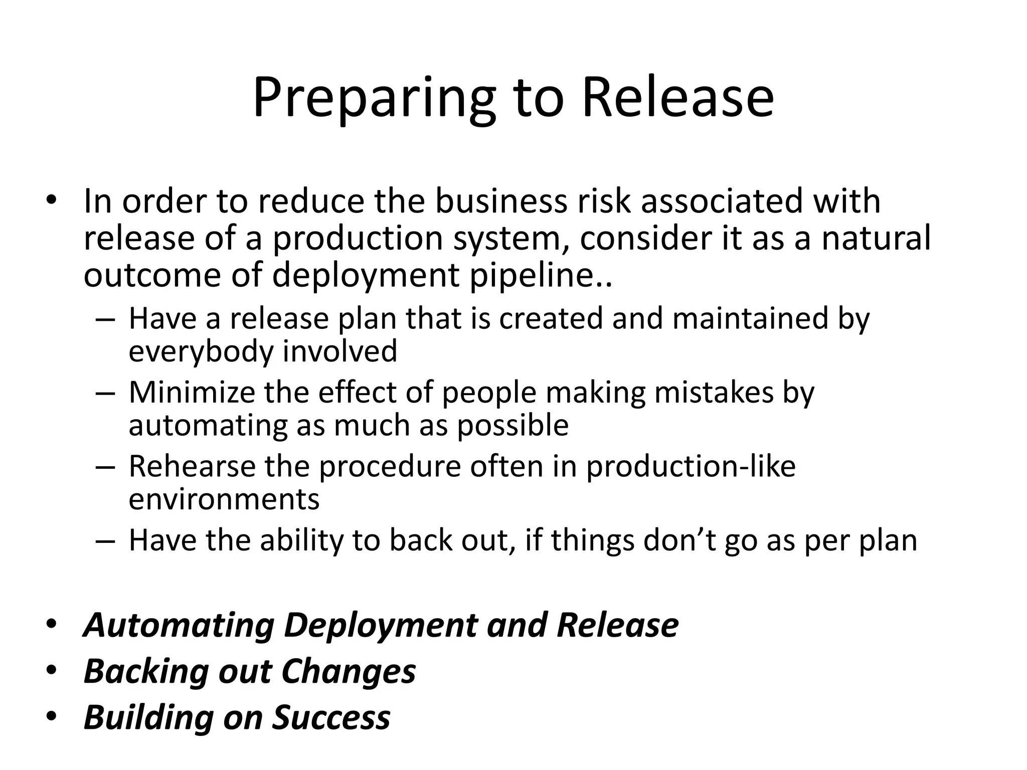 Preparing to Release
• In order to reduce the business risk associated with
release of a production system, consider it as a natural
outcome of deployment pipeline..
– Have a release plan that is created and maintained by
everybody involved
– Minimize the effect of people making mistakes by
automating as much as possible
– Rehearse the procedure often in production-like
environments
– Have the ability to back out, if things don’t go as per plan
• Automating Deployment and Release
• Backing out Changes
• Building on Success
 