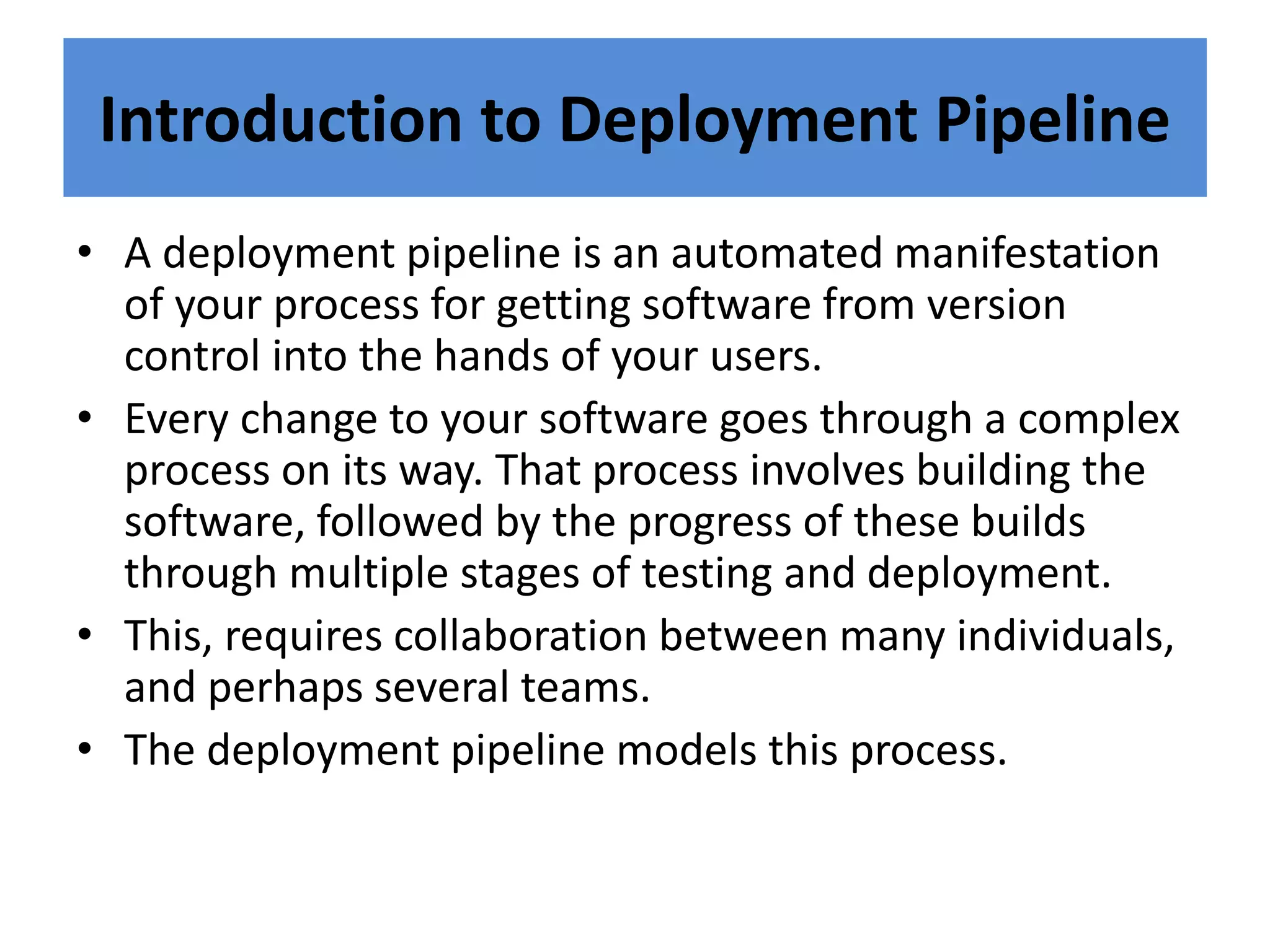 Introduction to Deployment Pipeline
• A deployment pipeline is an automated manifestation
of your process for getting software from version
control into the hands of your users.
• Every change to your software goes through a complex
process on its way. That process involves building the
software, followed by the progress of these builds
through multiple stages of testing and deployment.
• This, requires collaboration between many individuals,
and perhaps several teams.
• The deployment pipeline models this process.
 