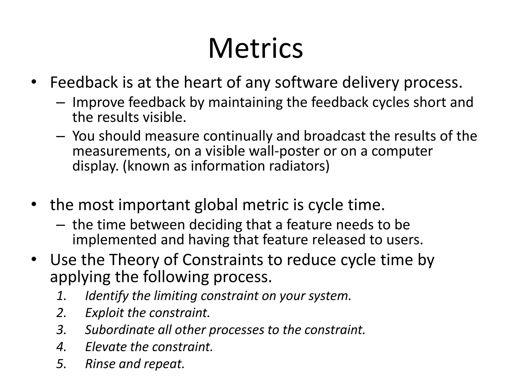 Metrics
• Feedback is at the heart of any software delivery process.
– Improve feedback by maintaining the feedback cycles short and
the results visible.
– You should measure continually and broadcast the results of the
measurements, on a visible wall-poster or on a computer
display. (known as information radiators)
• the most important global metric is cycle time.
– the time between deciding that a feature needs to be
implemented and having that feature released to users.
• Use the Theory of Constraints to reduce cycle time by
applying the following process.
1. Identify the limiting constraint on your system.
2. Exploit the constraint.
3. Subordinate all other processes to the constraint.
4. Elevate the constraint.
5. Rinse and repeat.
 