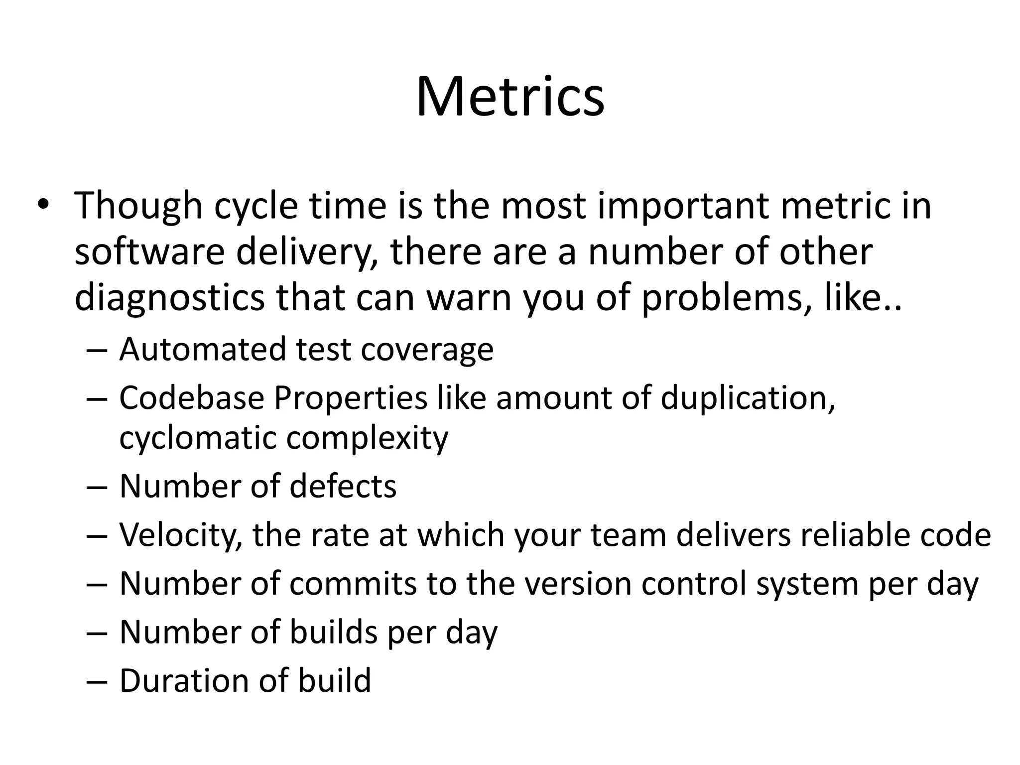Metrics
• Though cycle time is the most important metric in
software delivery, there are a number of other
diagnostics that can warn you of problems, like..
– Automated test coverage
– Codebase Properties like amount of duplication,
cyclomatic complexity
– Number of defects
– Velocity, the rate at which your team delivers reliable code
– Number of commits to the version control system per day
– Number of builds per day
– Duration of build
 