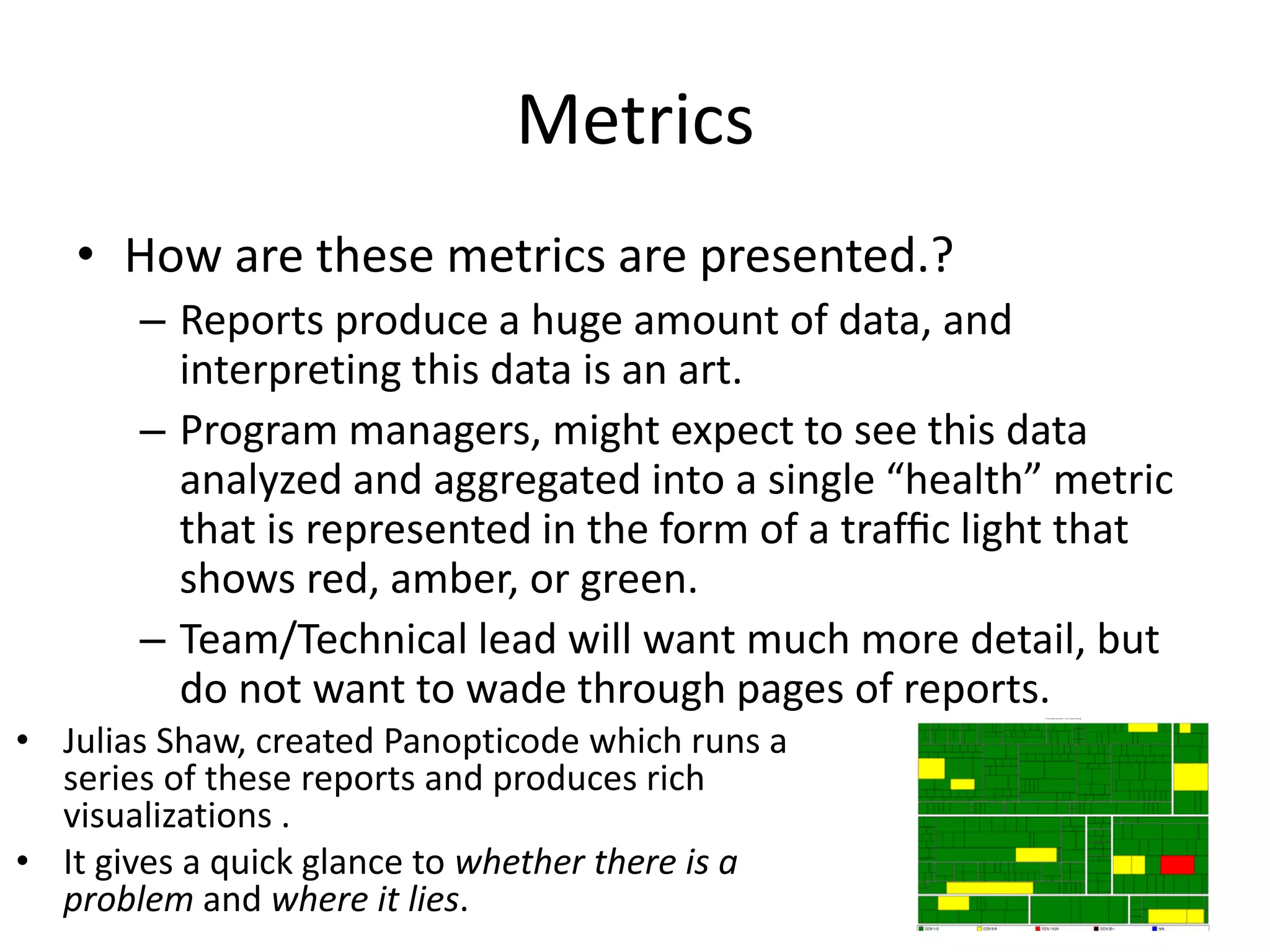 Metrics
• How are these metrics are presented.?
– Reports produce a huge amount of data, and
interpreting this data is an art.
– Program managers, might expect to see this data
analyzed and aggregated into a single “health” metric
that is represented in the form of a trafﬁc light that
shows red, amber, or green.
– Team/Technical lead will want much more detail, but
do not want to wade through pages of reports.
• Julias Shaw, created Panopticode which runs a
series of these reports and produces rich
visualizations .
• It gives a quick glance to whether there is a
problem and where it lies.
 