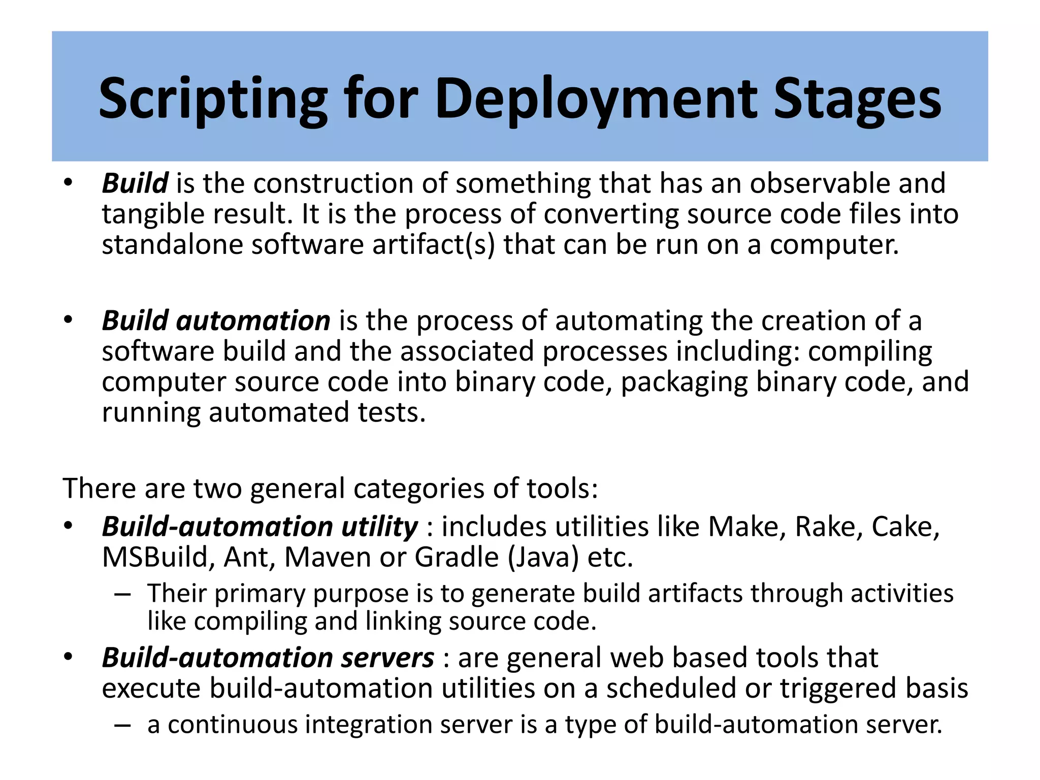 Scripting for Deployment Stages
• Build is the construction of something that has an observable and
tangible result. It is the process of converting source code files into
standalone software artifact(s) that can be run on a computer.
• Build automation is the process of automating the creation of a
software build and the associated processes including: compiling
computer source code into binary code, packaging binary code, and
running automated tests.
There are two general categories of tools:
• Build-automation utility : includes utilities like Make, Rake, Cake,
MSBuild, Ant, Maven or Gradle (Java) etc.
– Their primary purpose is to generate build artifacts through activities
like compiling and linking source code.
• Build-automation servers : are general web based tools that
execute build-automation utilities on a scheduled or triggered basis
– a continuous integration server is a type of build-automation server.
 