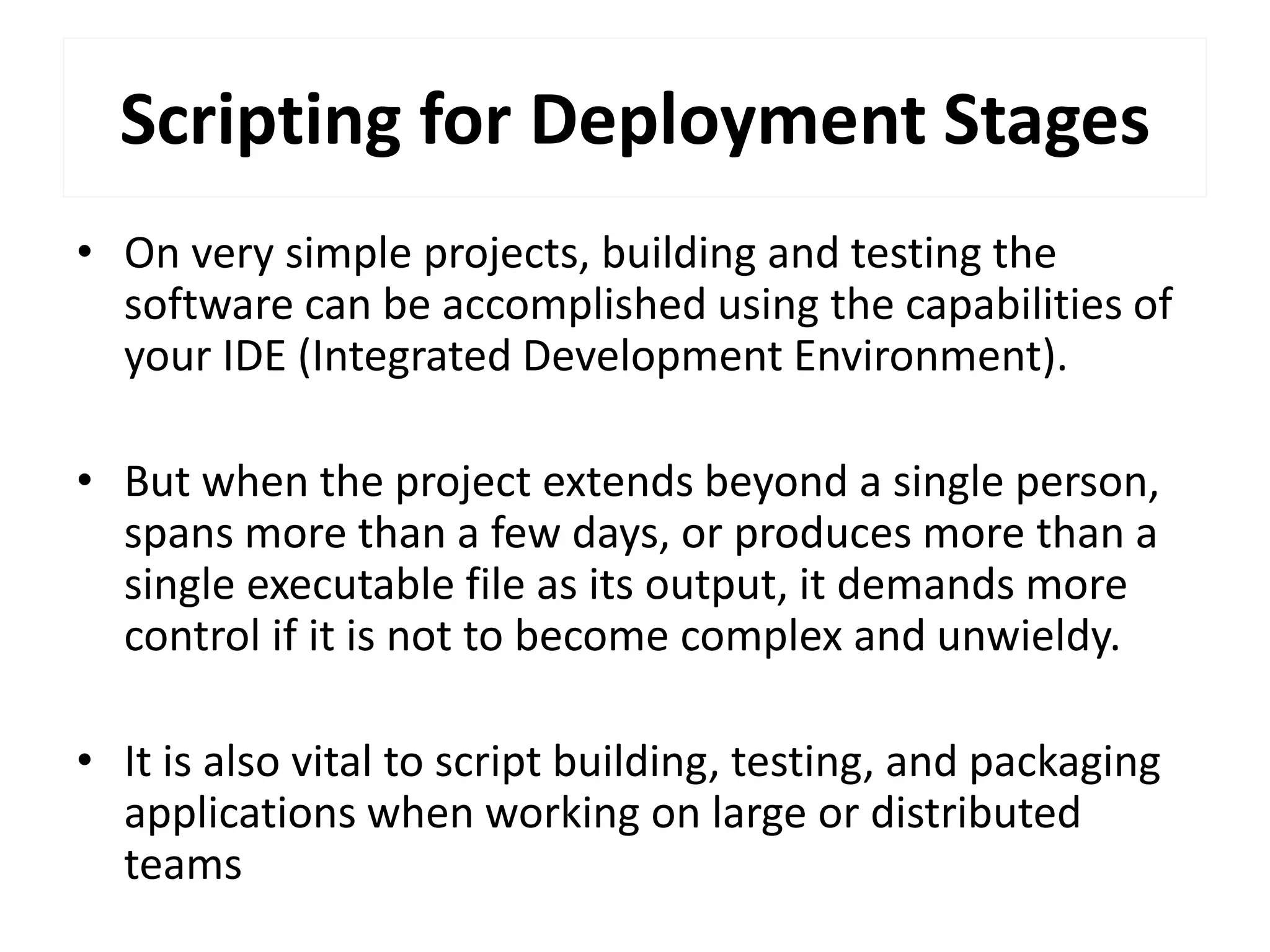 Scripting for Deployment Stages
• On very simple projects, building and testing the
software can be accomplished using the capabilities of
your IDE (Integrated Development Environment).
• But when the project extends beyond a single person,
spans more than a few days, or produces more than a
single executable file as its output, it demands more
control if it is not to become complex and unwieldy.
• It is also vital to script building, testing, and packaging
applications when working on large or distributed
teams
 