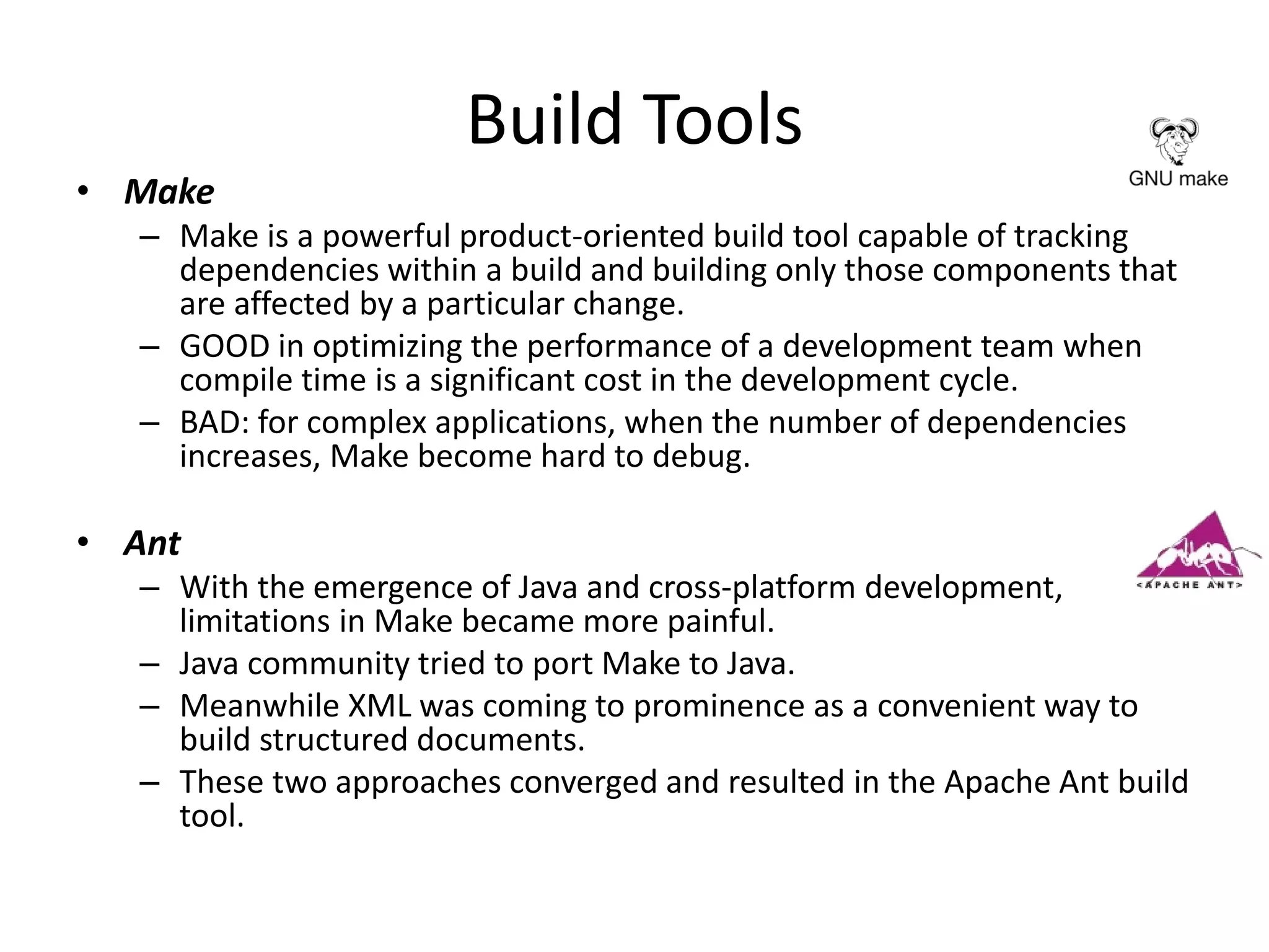 Build Tools
• Make
– Make is a powerful product-oriented build tool capable of tracking
dependencies within a build and building only those components that
are affected by a particular change.
– GOOD in optimizing the performance of a development team when
compile time is a significant cost in the development cycle.
– BAD: for complex applications, when the number of dependencies
increases, Make become hard to debug.
• Ant
– With the emergence of Java and cross-platform development,
limitations in Make became more painful.
– Java community tried to port Make to Java.
– Meanwhile XML was coming to prominence as a convenient way to
build structured documents.
– These two approaches converged and resulted in the Apache Ant build
tool.
 