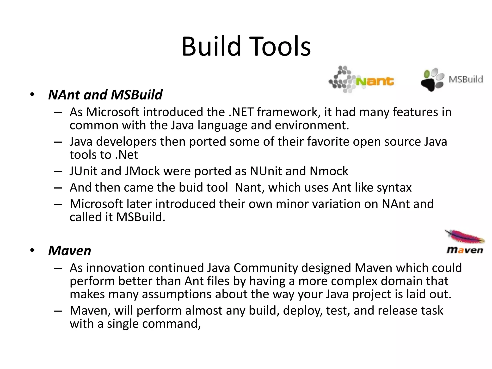 Build Tools
• NAnt and MSBuild
– As Microsoft introduced the .NET framework, it had many features in
common with the Java language and environment.
– Java developers then ported some of their favorite open source Java
tools to .Net
– JUnit and JMock were ported as NUnit and Nmock
– And then came the buid tool Nant, which uses Ant like syntax
– Microsoft later introduced their own minor variation on NAnt and
called it MSBuild.
• Maven
– As innovation continued Java Community designed Maven which could
perform better than Ant files by having a more complex domain that
makes many assumptions about the way your Java project is laid out.
– Maven, will perform almost any build, deploy, test, and release task
with a single command,
 