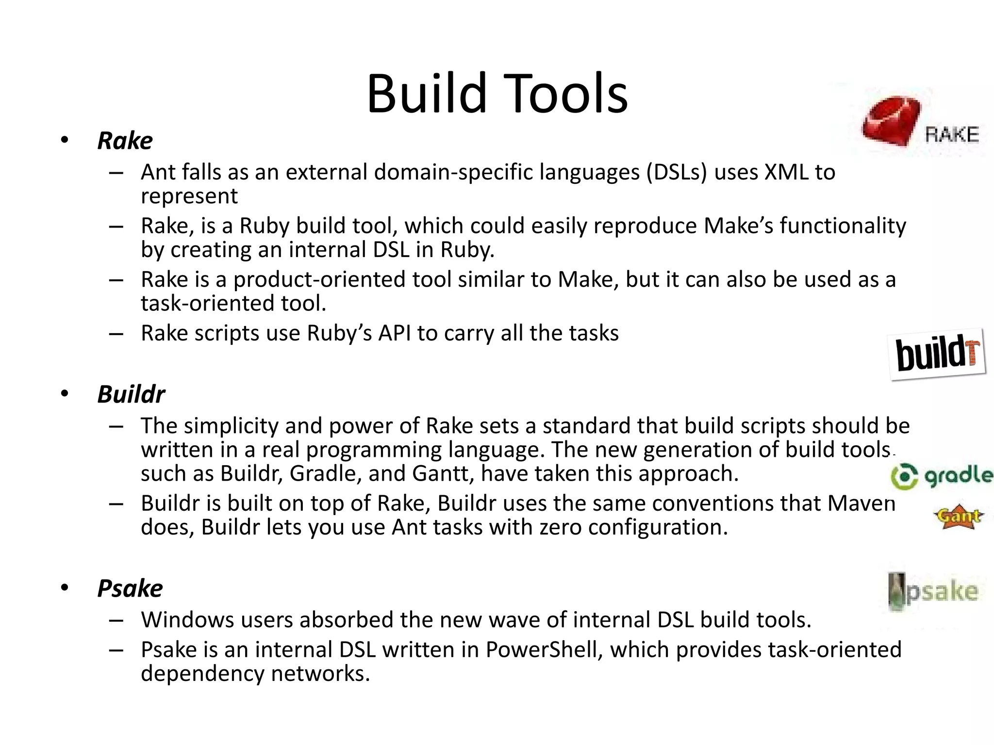 Build Tools
• Rake
– Ant falls as an external domain-specific languages (DSLs) uses XML to
represent
– Rake, is a Ruby build tool, which could easily reproduce Make’s functionality
by creating an internal DSL in Ruby.
– Rake is a product-oriented tool similar to Make, but it can also be used as a
task-oriented tool.
– Rake scripts use Ruby’s API to carry all the tasks
• Buildr
– The simplicity and power of Rake sets a standard that build scripts should be
written in a real programming language. The new generation of build tools,
such as Buildr, Gradle, and Gantt, have taken this approach.
– Buildr is built on top of Rake, Buildr uses the same conventions that Maven
does, Buildr lets you use Ant tasks with zero configuration.
• Psake
– Windows users absorbed the new wave of internal DSL build tools.
– Psake is an internal DSL written in PowerShell, which provides task-oriented
dependency networks.
 