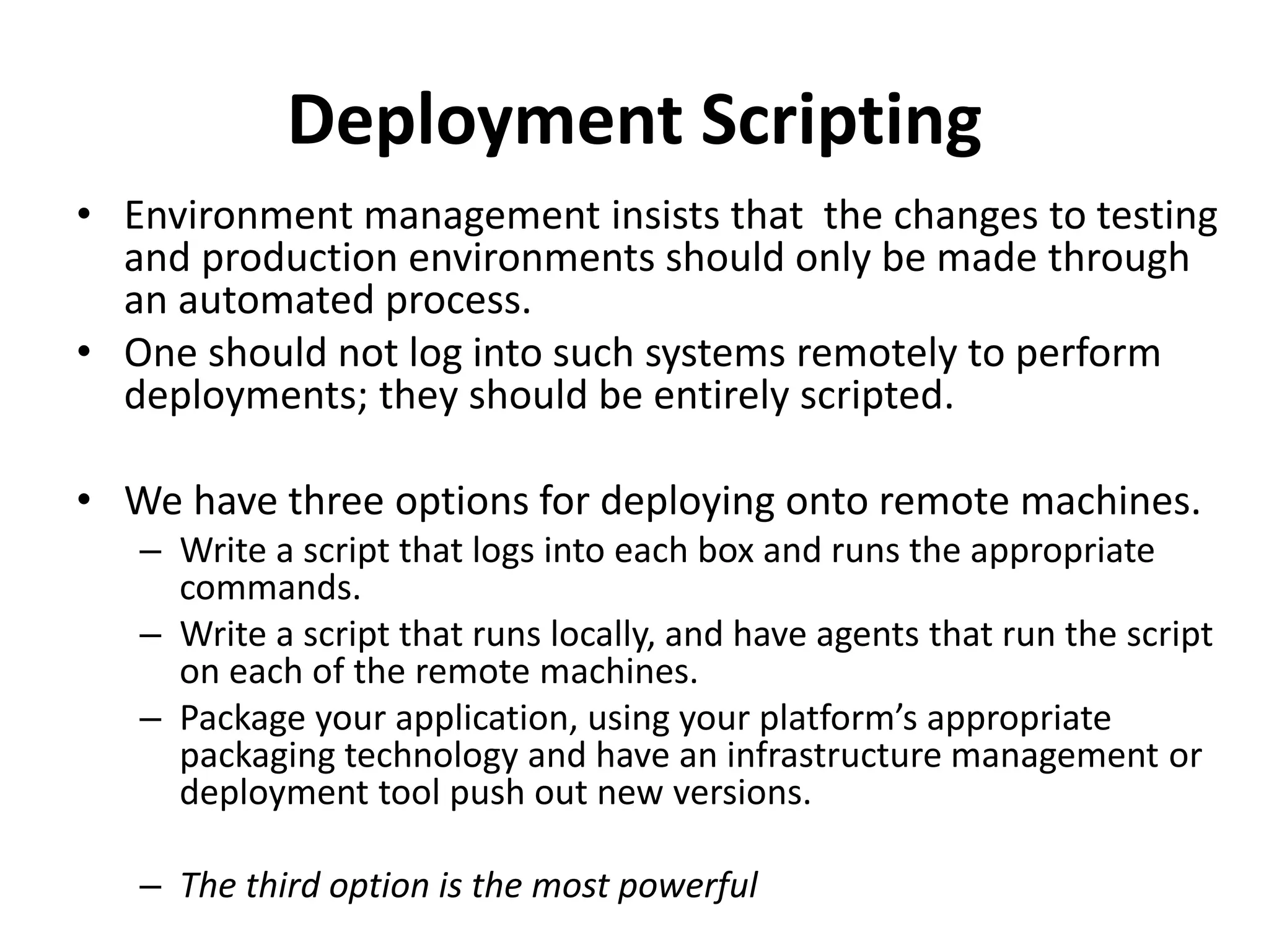 Deployment Scripting
• Environment management insists that the changes to testing
and production environments should only be made through
an automated process.
• One should not log into such systems remotely to perform
deployments; they should be entirely scripted.
• We have three options for deploying onto remote machines.
– Write a script that logs into each box and runs the appropriate
commands.
– Write a script that runs locally, and have agents that run the script
on each of the remote machines.
– Package your application, using your platform’s appropriate
packaging technology and have an infrastructure management or
deployment tool push out new versions.
– The third option is the most powerful
 