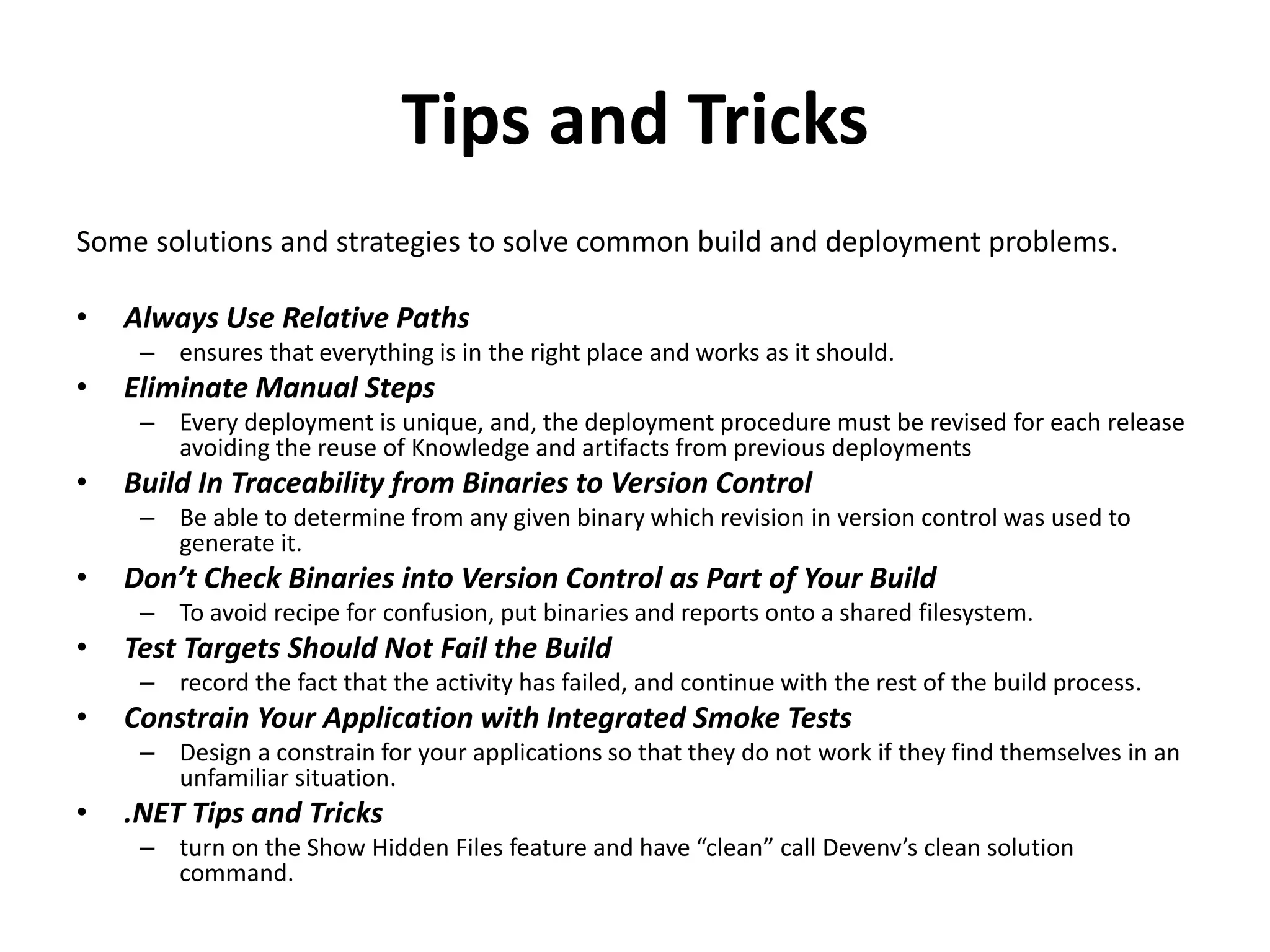 Tips and Tricks
Some solutions and strategies to solve common build and deployment problems.
• Always Use Relative Paths
– ensures that everything is in the right place and works as it should.
• Eliminate Manual Steps
– Every deployment is unique, and, the deployment procedure must be revised for each release
avoiding the reuse of Knowledge and artifacts from previous deployments
• Build In Traceability from Binaries to Version Control
– Be able to determine from any given binary which revision in version control was used to
generate it.
• Don’t Check Binaries into Version Control as Part of Your Build
– To avoid recipe for confusion, put binaries and reports onto a shared filesystem.
• Test Targets Should Not Fail the Build
– record the fact that the activity has failed, and continue with the rest of the build process.
• Constrain Your Application with Integrated Smoke Tests
– Design a constrain for your applications so that they do not work if they find themselves in an
unfamiliar situation.
• .NET Tips and Tricks
– turn on the Show Hidden Files feature and have “clean” call Devenv’s clean solution
command.
 