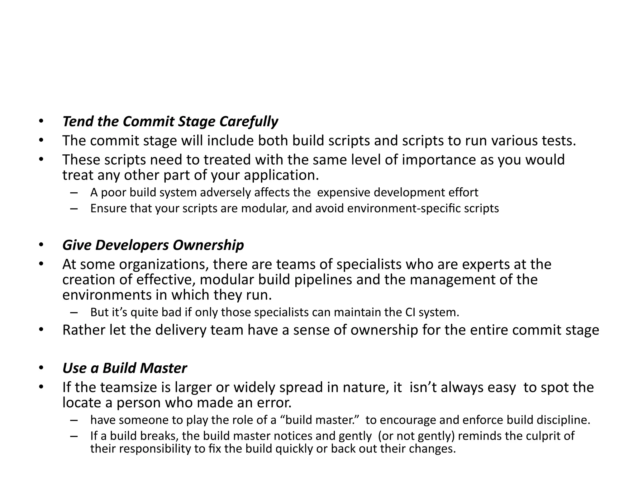 • Tend the Commit Stage Carefully
• The commit stage will include both build scripts and scripts to run various tests.
• These scripts need to treated with the same level of importance as you would
treat any other part of your application.
– A poor build system adversely affects the expensive development effort
– Ensure that your scripts are modular, and avoid environment-speciﬁc scripts
• Give Developers Ownership
• At some organizations, there are teams of specialists who are experts at the
creation of effective, modular build pipelines and the management of the
environments in which they run.
– But it’s quite bad if only those specialists can maintain the CI system.
• Rather let the delivery team have a sense of ownership for the entire commit stage
• Use a Build Master
• If the teamsize is larger or widely spread in nature, it isn’t always easy to spot the
locate a person who made an error.
– have someone to play the role of a “build master.” to encourage and enforce build discipline.
– If a build breaks, the build master notices and gently (or not gently) reminds the culprit of
their responsibility to ﬁx the build quickly or back out their changes.
 