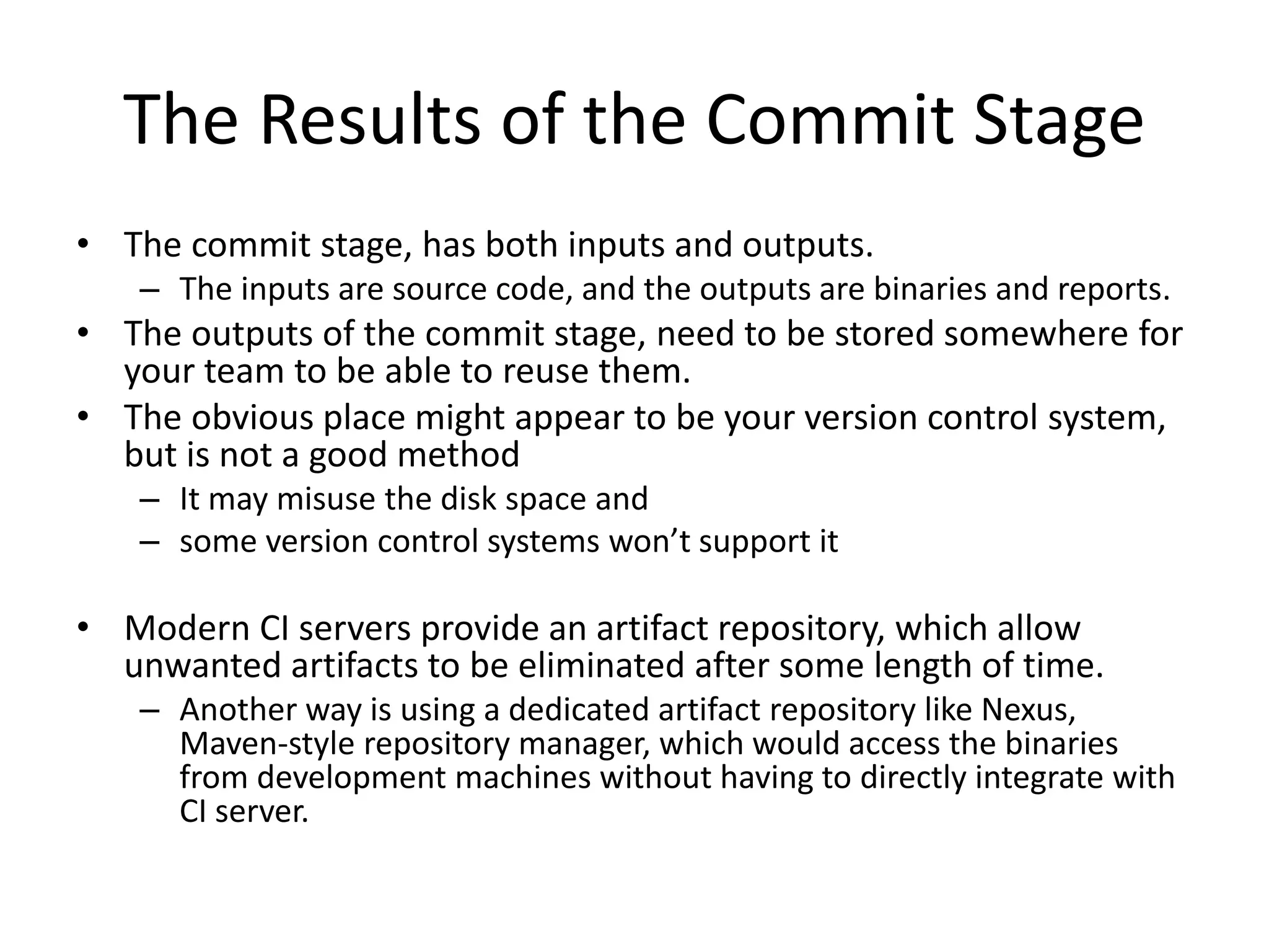 The Results of the Commit Stage
• The commit stage, has both inputs and outputs.
– The inputs are source code, and the outputs are binaries and reports.
• The outputs of the commit stage, need to be stored somewhere for
your team to be able to reuse them.
• The obvious place might appear to be your version control system,
but is not a good method
– It may misuse the disk space and
– some version control systems won’t support it
• Modern CI servers provide an artifact repository, which allow
unwanted artifacts to be eliminated after some length of time.
– Another way is using a dedicated artifact repository like Nexus,
Maven-style repository manager, which would access the binaries
from development machines without having to directly integrate with
CI server.
 