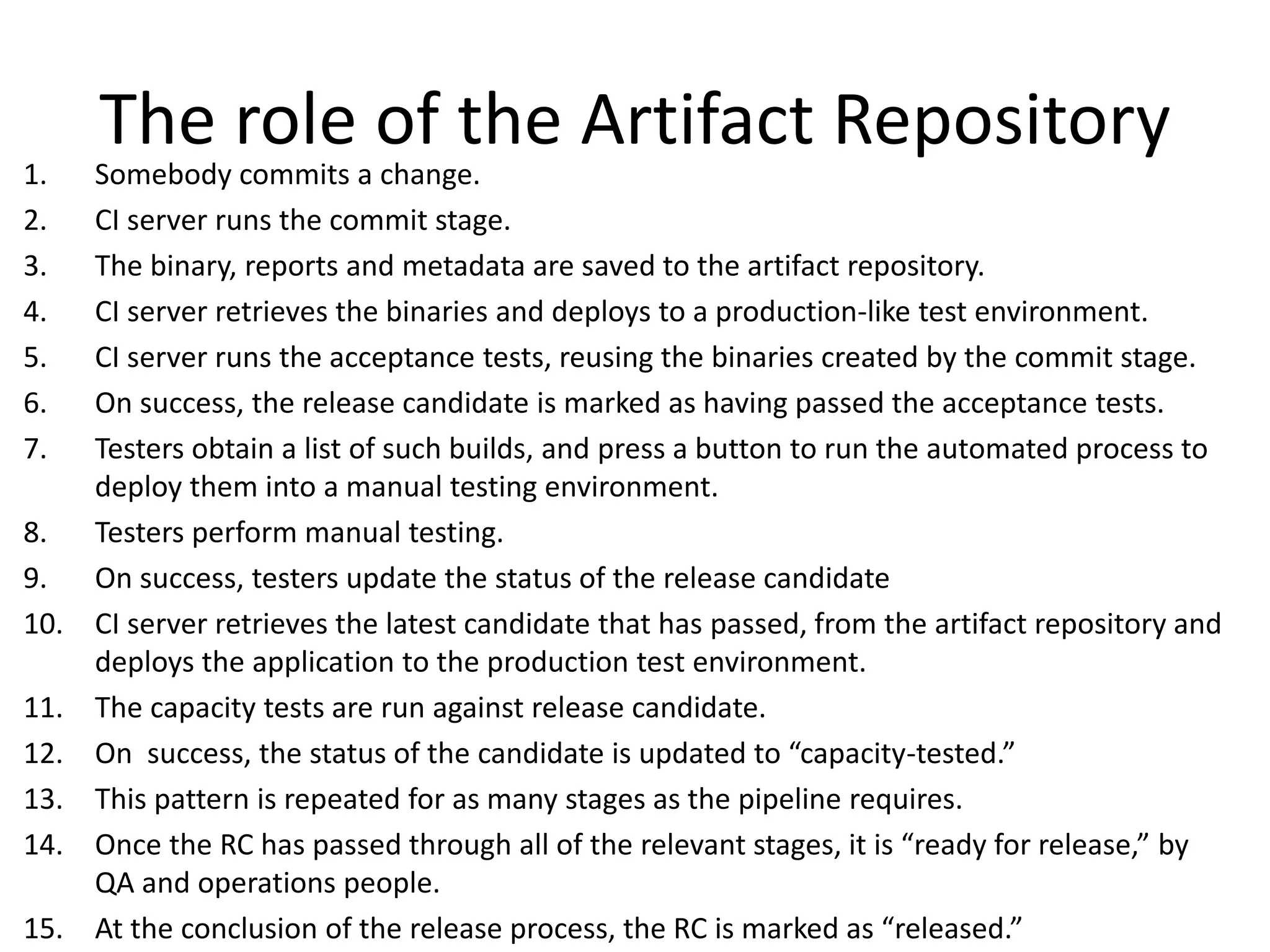 The role of the Artifact Repository
1. Somebody commits a change.
2. CI server runs the commit stage.
3. The binary, reports and metadata are saved to the artifact repository.
4. CI server retrieves the binaries and deploys to a production-like test environment.
5. CI server runs the acceptance tests, reusing the binaries created by the commit stage.
6. On success, the release candidate is marked as having passed the acceptance tests.
7. Testers obtain a list of such builds, and press a button to run the automated process to
deploy them into a manual testing environment.
8. Testers perform manual testing.
9. On success, testers update the status of the release candidate
10. CI server retrieves the latest candidate that has passed, from the artifact repository and
deploys the application to the production test environment.
11. The capacity tests are run against release candidate.
12. On success, the status of the candidate is updated to “capacity-tested.”
13. This pattern is repeated for as many stages as the pipeline requires.
14. Once the RC has passed through all of the relevant stages, it is “ready for release,” by
QA and operations people.
15. At the conclusion of the release process, the RC is marked as “released.”
 