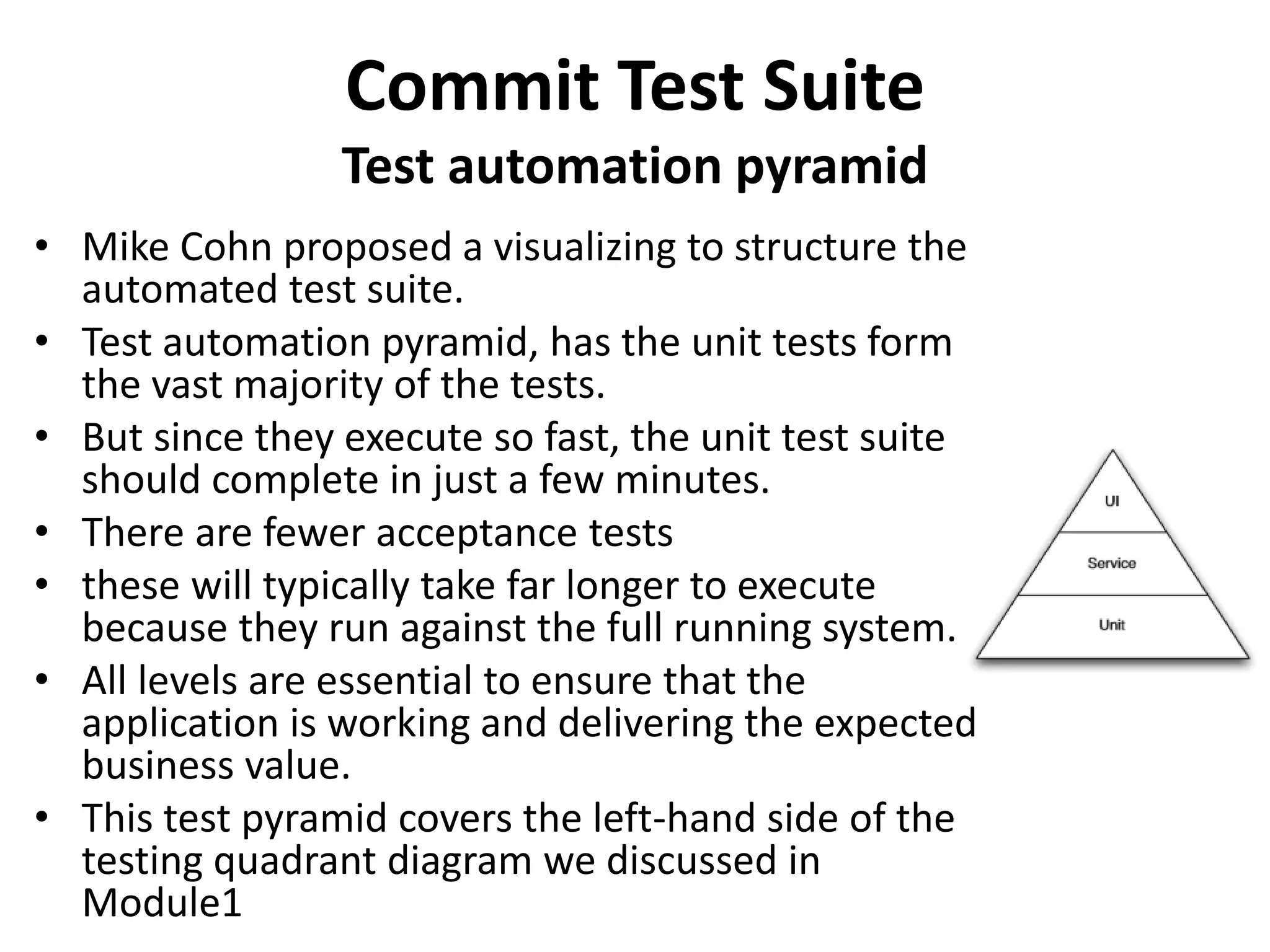 Commit Test Suite
Test automation pyramid
• Mike Cohn proposed a visualizing to structure the
automated test suite.
• Test automation pyramid, has the unit tests form
the vast majority of the tests.
• But since they execute so fast, the unit test suite
should complete in just a few minutes.
• There are fewer acceptance tests
• these will typically take far longer to execute
because they run against the full running system.
• All levels are essential to ensure that the
application is working and delivering the expected
business value.
• This test pyramid covers the left-hand side of the
testing quadrant diagram we discussed in
Module1
 