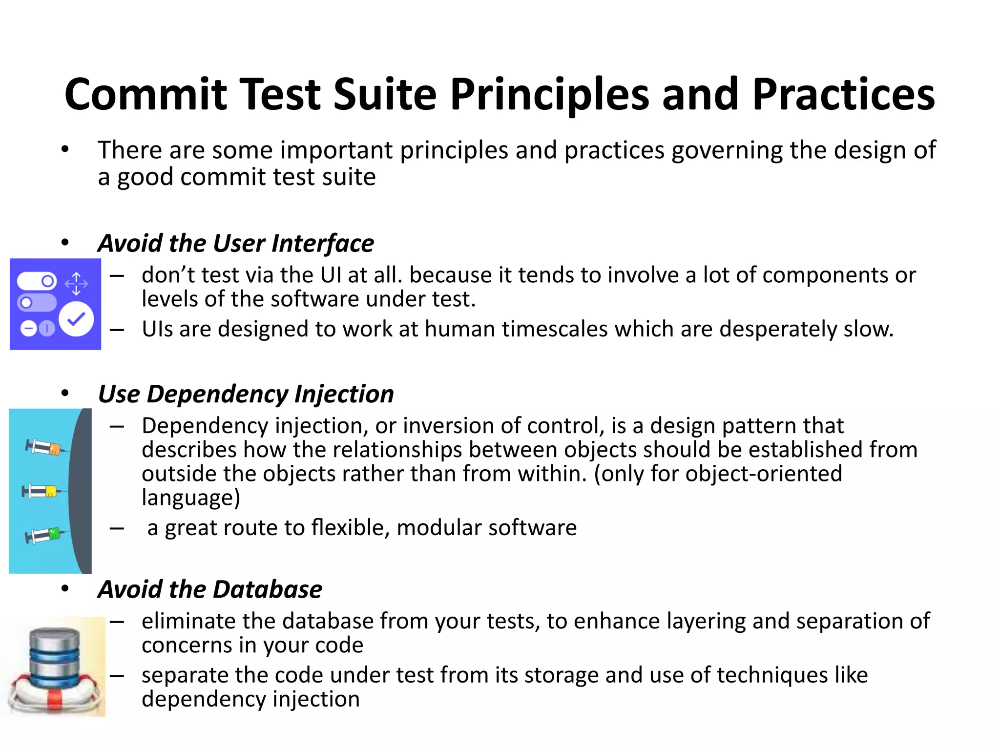 Commit Test Suite Principles and Practices
• There are some important principles and practices governing the design of
a good commit test suite
• Avoid the User Interface
– don’t test via the UI at all. because it tends to involve a lot of components or
levels of the software under test.
– UIs are designed to work at human timescales which are desperately slow.
• Use Dependency Injection
– Dependency injection, or inversion of control, is a design pattern that
describes how the relationships between objects should be established from
outside the objects rather than from within. (only for object-oriented
language)
– a great route to ﬂexible, modular software
• Avoid the Database
– eliminate the database from your tests, to enhance layering and separation of
concerns in your code
– separate the code under test from its storage and use of techniques like
dependency injection
 