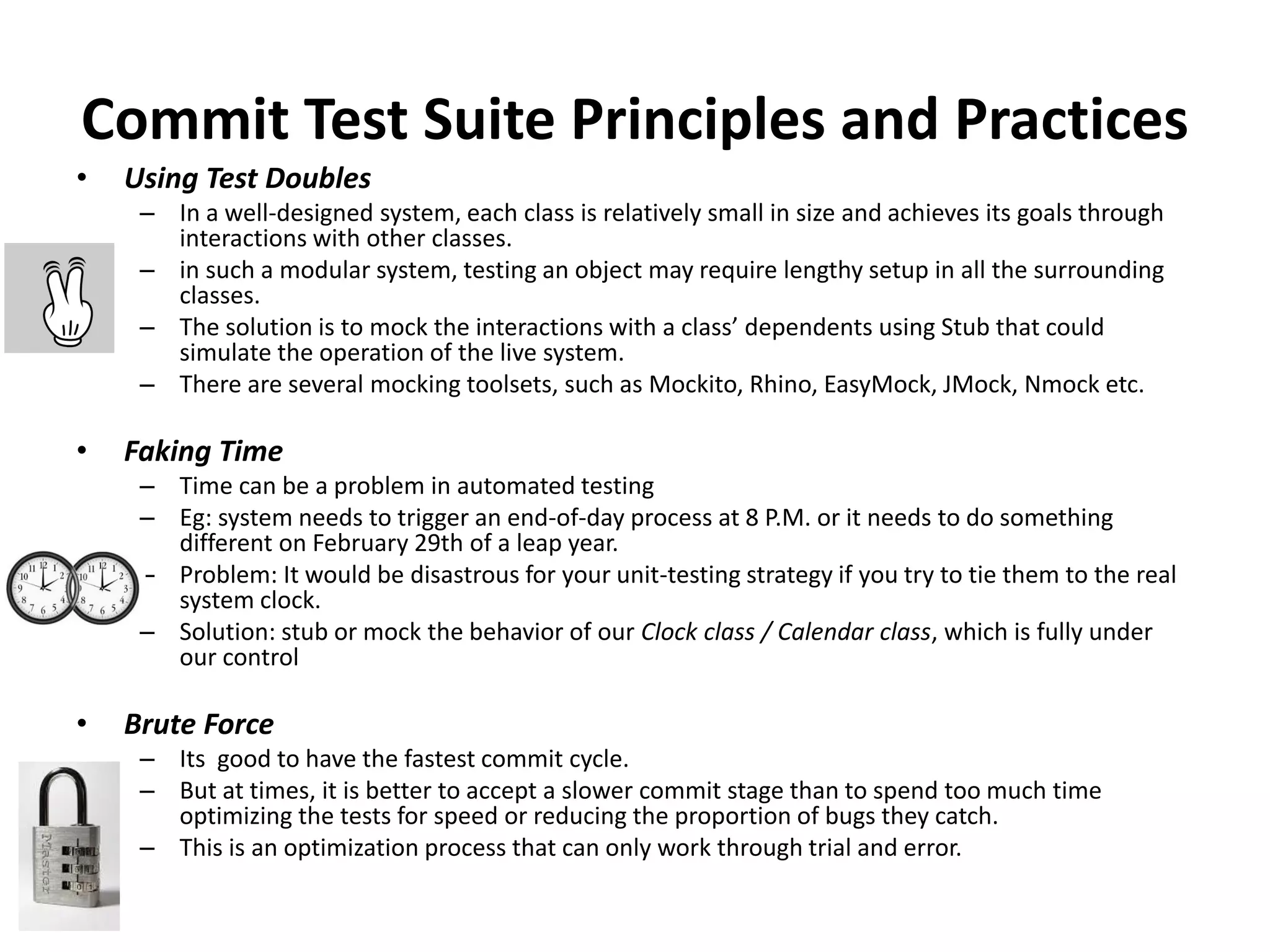Commit Test Suite Principles and Practices
• Using Test Doubles
– In a well-designed system, each class is relatively small in size and achieves its goals through
interactions with other classes.
– in such a modular system, testing an object may require lengthy setup in all the surrounding
classes.
– The solution is to mock the interactions with a class’ dependents using Stub that could
simulate the operation of the live system.
– There are several mocking toolsets, such as Mockito, Rhino, EasyMock, JMock, Nmock etc.
• Faking Time
– Time can be a problem in automated testing
– Eg: system needs to trigger an end-of-day process at 8 P.M. or it needs to do something
different on February 29th of a leap year.
– Problem: It would be disastrous for your unit-testing strategy if you try to tie them to the real
system clock.
– Solution: stub or mock the behavior of our Clock class / Calendar class, which is fully under
our control
• Brute Force
– Its good to have the fastest commit cycle.
– But at times, it is better to accept a slower commit stage than to spend too much time
optimizing the tests for speed or reducing the proportion of bugs they catch.
– This is an optimization process that can only work through trial and error.
 