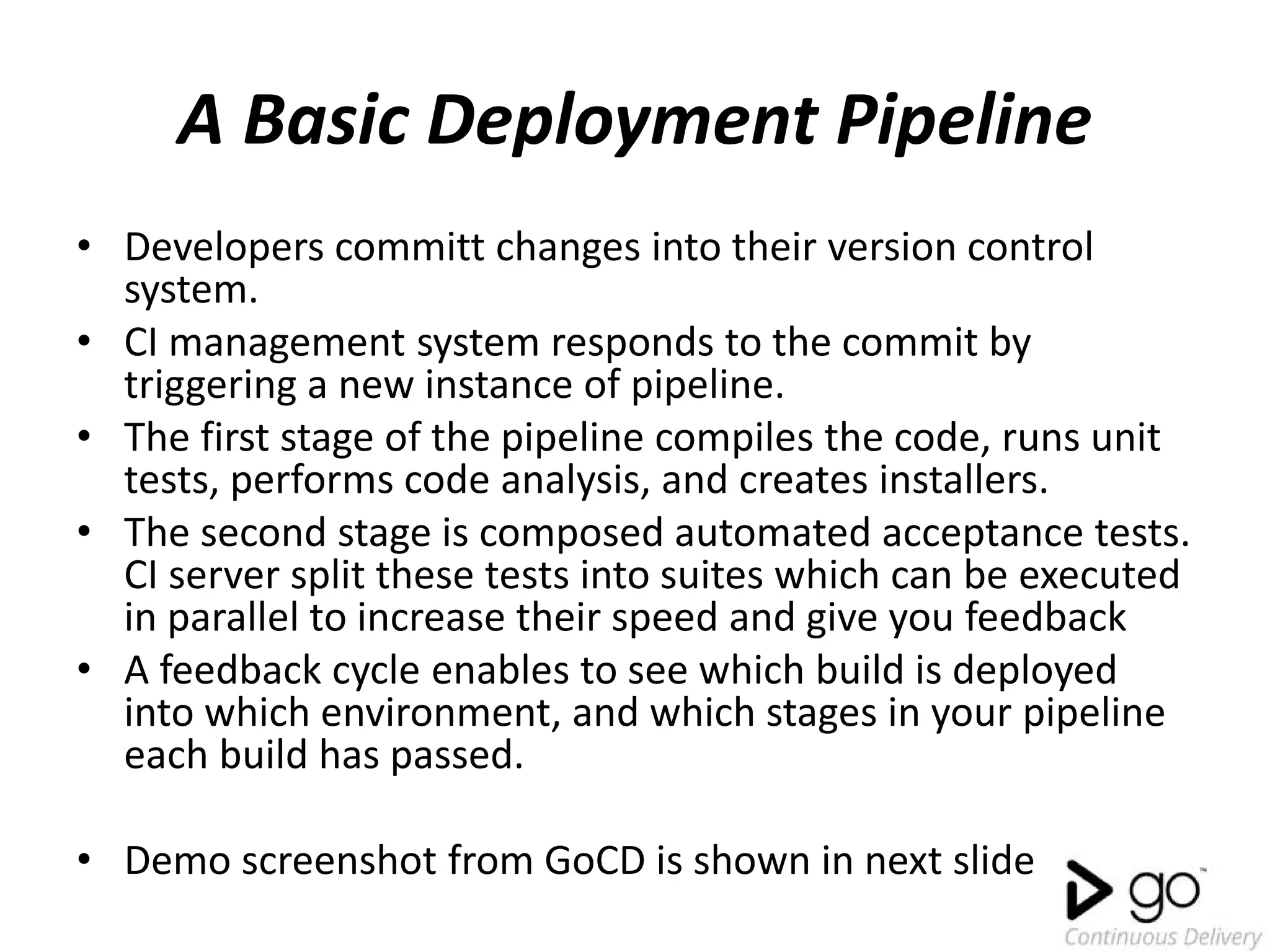 A Basic Deployment Pipeline
• Developers committ changes into their version control
system.
• CI management system responds to the commit by
triggering a new instance of pipeline.
• The first stage of the pipeline compiles the code, runs unit
tests, performs code analysis, and creates installers.
• The second stage is composed automated acceptance tests.
CI server split these tests into suites which can be executed
in parallel to increase their speed and give you feedback
• A feedback cycle enables to see which build is deployed
into which environment, and which stages in your pipeline
each build has passed.
• Demo screenshot from GoCD is shown in next slide
 