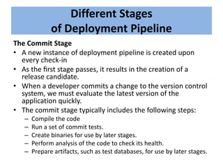 Different Stages
of Deployment Pipeline
The Commit Stage
• A new instance of deployment pipeline is created upon
every check-in
• As the ﬁrst stage passes, it results in the creation of a
release candidate.
• When a developer commits a change to the version control
system, we must evaluate the latest version of the
application quickly.
• The commit stage typically includes the following steps:
– Compile the code
– Run a set of commit tests.
– Create binaries for use by later stages.
– Perform analysis of the code to check its health.
– Prepare artifacts, such as test databases, for use by later stages.
 