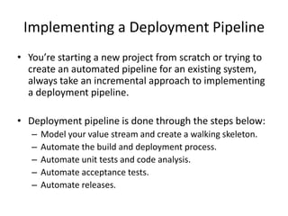 Implementing a Deployment Pipeline
• You’re starting a new project from scratch or trying to
create an automated pipeline for an existing system,
always take an incremental approach to implementing
a deployment pipeline.
• Deployment pipeline is done through the steps below:
– Model your value stream and create a walking skeleton.
– Automate the build and deployment process.
– Automate unit tests and code analysis.
– Automate acceptance tests.
– Automate releases.
 