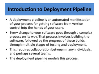 Introduction to Deployment Pipeline
• A deployment pipeline is an automated manifestation
of your process for getting software from version
control into the hands of your users.
• Every change to your software goes through a complex
process on its way. That process involves building the
software, followed by the progress of these builds
through multiple stages of testing and deployment.
• This, requires collaboration between many individuals,
and perhaps several teams.
• The deployment pipeline models this process.
 