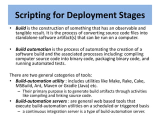 Scripting for Deployment Stages
• Build is the construction of something that has an observable and
tangible result. It is the process of converting source code files into
standalone software artifact(s) that can be run on a computer.
• Build automation is the process of automating the creation of a
software build and the associated processes including: compiling
computer source code into binary code, packaging binary code, and
running automated tests.
There are two general categories of tools:
• Build-automation utility : includes utilities like Make, Rake, Cake,
MSBuild, Ant, Maven or Gradle (Java) etc.
– Their primary purpose is to generate build artifacts through activities
like compiling and linking source code.
• Build-automation servers : are general web based tools that
execute build-automation utilities on a scheduled or triggered basis
– a continuous integration server is a type of build-automation server.
 
