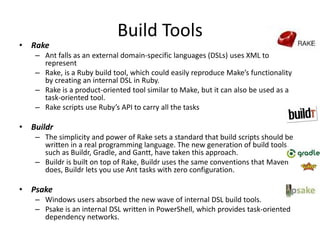 Build Tools
• Rake
– Ant falls as an external domain-specific languages (DSLs) uses XML to
represent
– Rake, is a Ruby build tool, which could easily reproduce Make’s functionality
by creating an internal DSL in Ruby.
– Rake is a product-oriented tool similar to Make, but it can also be used as a
task-oriented tool.
– Rake scripts use Ruby’s API to carry all the tasks
• Buildr
– The simplicity and power of Rake sets a standard that build scripts should be
written in a real programming language. The new generation of build tools,
such as Buildr, Gradle, and Gantt, have taken this approach.
– Buildr is built on top of Rake, Buildr uses the same conventions that Maven
does, Buildr lets you use Ant tasks with zero configuration.
• Psake
– Windows users absorbed the new wave of internal DSL build tools.
– Psake is an internal DSL written in PowerShell, which provides task-oriented
dependency networks.
 