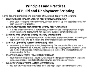 Principles and Practices
of Build and Deployment Scripting
Some general principles and practices of build and deployment scripting
• Create a Script for Each Stage in Your Deployment Pipeline
– once your script gets sufficiently long, you can divide it up into separate scripts for
each stage in your pipeline.
• Use an Appropriate Technology to Deploy Your Application
– It is vital that deployment is automated, one should use the right tool for the job
when automating deployment, not a general-purpose scripting language
• Use the Same Scripts to Deploy to Every Environment
– It is essential to use the same process to deploy to every environment in which your
application runs, and do mention the differences between environments
• Use Your Operating System’s Packaging Tools
– Whenever your deployments involve sprinkling files across the filesystem use a
packaging system to do it. Ubuntu use the Debian package system; flavors of Linux
use the RedHat package system; Windows users can use the Microsoft Installer
system, and so forth..
• Ensure the Deployment Process Is Idempotent
– Your deployment process should always leave the target environment in the same
state, regardless of the state it finds it in when starting a deployment.
• Evolve Your Deployment System Incrementally
– You don’t have to have completed all of the steps to get value from your work
 