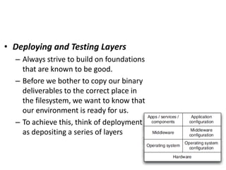 • Deploying and Testing Layers
– Always strive to build on foundations
that are known to be good.
– Before we bother to copy our binary
deliverables to the correct place in
the filesystem, we want to know that
our environment is ready for us.
– To achieve this, think of deployment
as depositing a series of layers
 