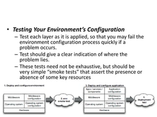 • Testing Your Environment’s Configuration
– Test each layer as it is applied, so that you may fail the
environment configuration process quickly if a
problem occurs.
– Test should give a clear indication of where the
problem lies.
– These tests need not be exhaustive, but should be
very simple “smoke tests” that assert the presence or
absence of some key resources
 